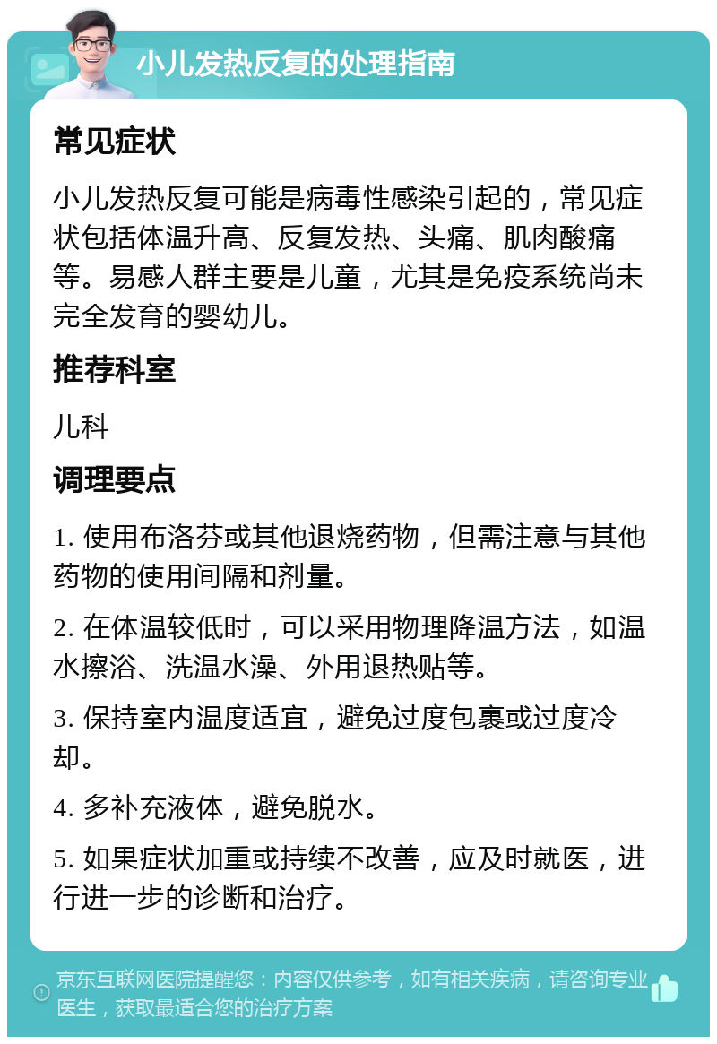 小儿发热反复的处理指南 常见症状 小儿发热反复可能是病毒性感染引起的，常见症状包括体温升高、反复发热、头痛、肌肉酸痛等。易感人群主要是儿童，尤其是免疫系统尚未完全发育的婴幼儿。 推荐科室 儿科 调理要点 1. 使用布洛芬或其他退烧药物，但需注意与其他药物的使用间隔和剂量。 2. 在体温较低时，可以采用物理降温方法，如温水擦浴、洗温水澡、外用退热贴等。 3. 保持室内温度适宜，避免过度包裹或过度冷却。 4. 多补充液体，避免脱水。 5. 如果症状加重或持续不改善，应及时就医，进行进一步的诊断和治疗。