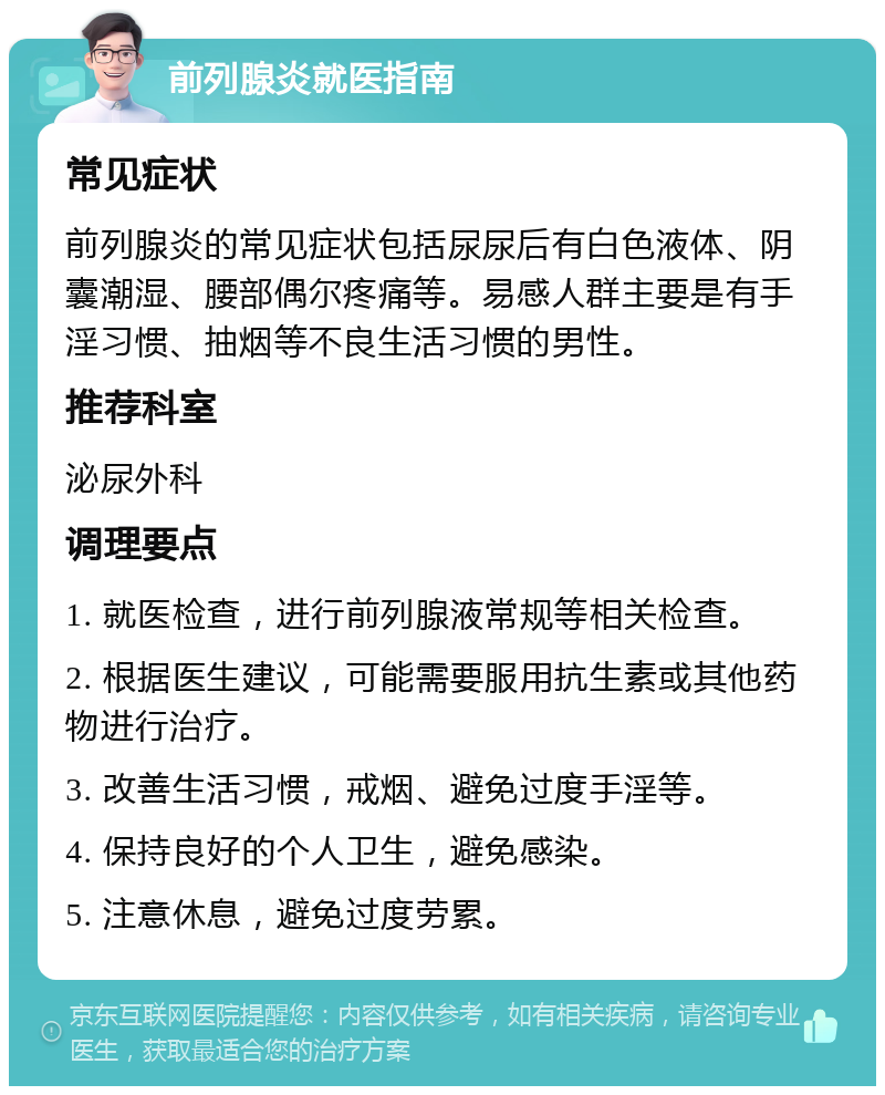 前列腺炎就医指南 常见症状 前列腺炎的常见症状包括尿尿后有白色液体、阴囊潮湿、腰部偶尔疼痛等。易感人群主要是有手淫习惯、抽烟等不良生活习惯的男性。 推荐科室 泌尿外科 调理要点 1. 就医检查，进行前列腺液常规等相关检查。 2. 根据医生建议，可能需要服用抗生素或其他药物进行治疗。 3. 改善生活习惯，戒烟、避免过度手淫等。 4. 保持良好的个人卫生，避免感染。 5. 注意休息，避免过度劳累。