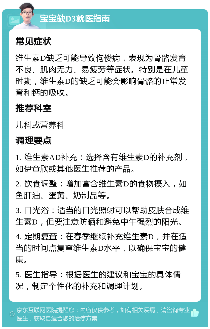 宝宝缺D3就医指南 常见症状 维生素D缺乏可能导致佝偻病，表现为骨骼发育不良、肌肉无力、易疲劳等症状。特别是在儿童时期，维生素D的缺乏可能会影响骨骼的正常发育和钙的吸收。 推荐科室 儿科或营养科 调理要点 1. 维生素AD补充：选择含有维生素D的补充剂，如伊童欣或其他医生推荐的产品。 2. 饮食调整：增加富含维生素D的食物摄入，如鱼肝油、蛋黄、奶制品等。 3. 日光浴：适当的日光照射可以帮助皮肤合成维生素D，但要注意防晒和避免中午强烈的阳光。 4. 定期复查：在春季继续补充维生素D，并在适当的时间点复查维生素D水平，以确保宝宝的健康。 5. 医生指导：根据医生的建议和宝宝的具体情况，制定个性化的补充和调理计划。