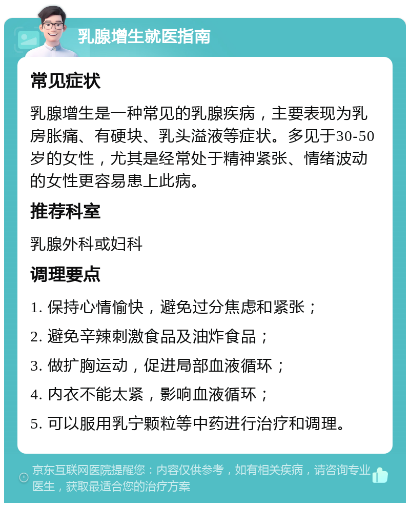 乳腺增生就医指南 常见症状 乳腺增生是一种常见的乳腺疾病，主要表现为乳房胀痛、有硬块、乳头溢液等症状。多见于30-50岁的女性，尤其是经常处于精神紧张、情绪波动的女性更容易患上此病。 推荐科室 乳腺外科或妇科 调理要点 1. 保持心情愉快，避免过分焦虑和紧张； 2. 避免辛辣刺激食品及油炸食品； 3. 做扩胸运动，促进局部血液循环； 4. 内衣不能太紧，影响血液循环； 5. 可以服用乳宁颗粒等中药进行治疗和调理。