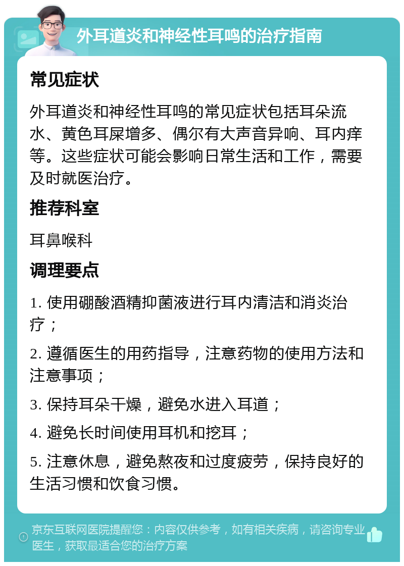 外耳道炎和神经性耳鸣的治疗指南 常见症状 外耳道炎和神经性耳鸣的常见症状包括耳朵流水、黄色耳屎增多、偶尔有大声音异响、耳内痒等。这些症状可能会影响日常生活和工作，需要及时就医治疗。 推荐科室 耳鼻喉科 调理要点 1. 使用硼酸酒精抑菌液进行耳内清洁和消炎治疗； 2. 遵循医生的用药指导，注意药物的使用方法和注意事项； 3. 保持耳朵干燥，避免水进入耳道； 4. 避免长时间使用耳机和挖耳； 5. 注意休息，避免熬夜和过度疲劳，保持良好的生活习惯和饮食习惯。