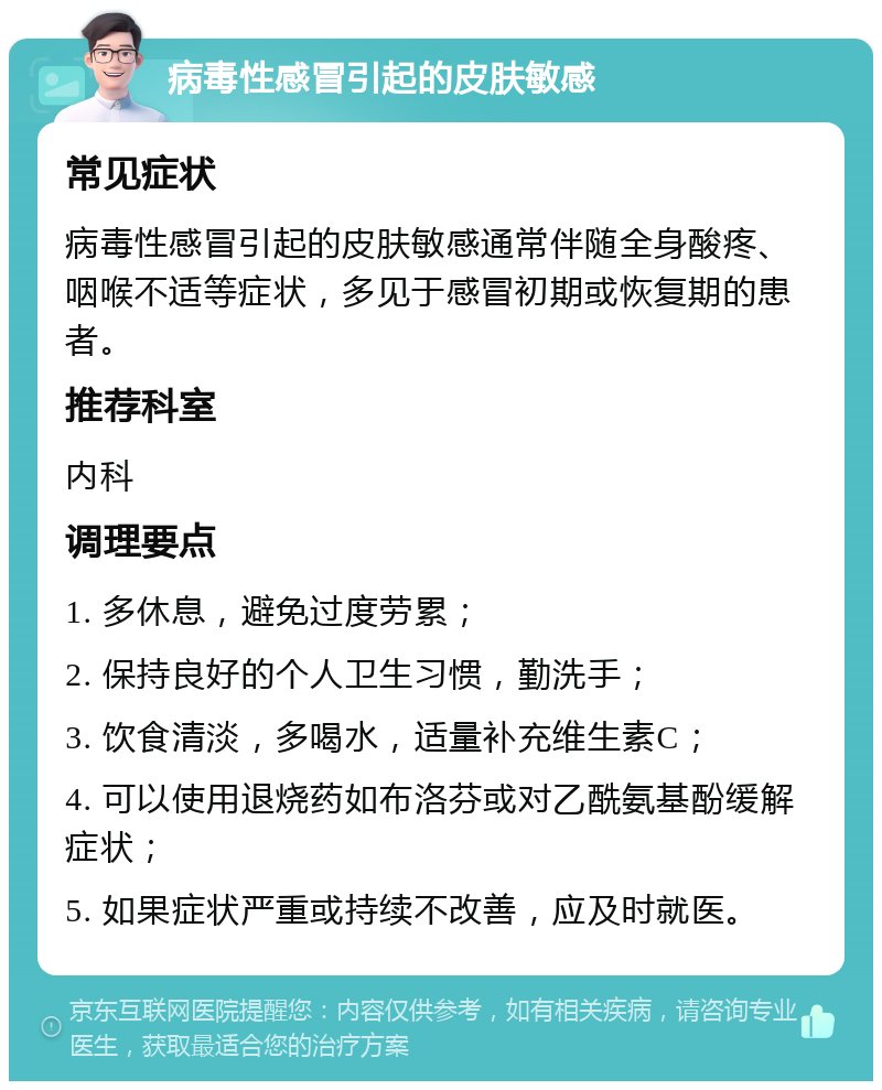 病毒性感冒引起的皮肤敏感 常见症状 病毒性感冒引起的皮肤敏感通常伴随全身酸疼、咽喉不适等症状，多见于感冒初期或恢复期的患者。 推荐科室 内科 调理要点 1. 多休息，避免过度劳累； 2. 保持良好的个人卫生习惯，勤洗手； 3. 饮食清淡，多喝水，适量补充维生素C； 4. 可以使用退烧药如布洛芬或对乙酰氨基酚缓解症状； 5. 如果症状严重或持续不改善，应及时就医。