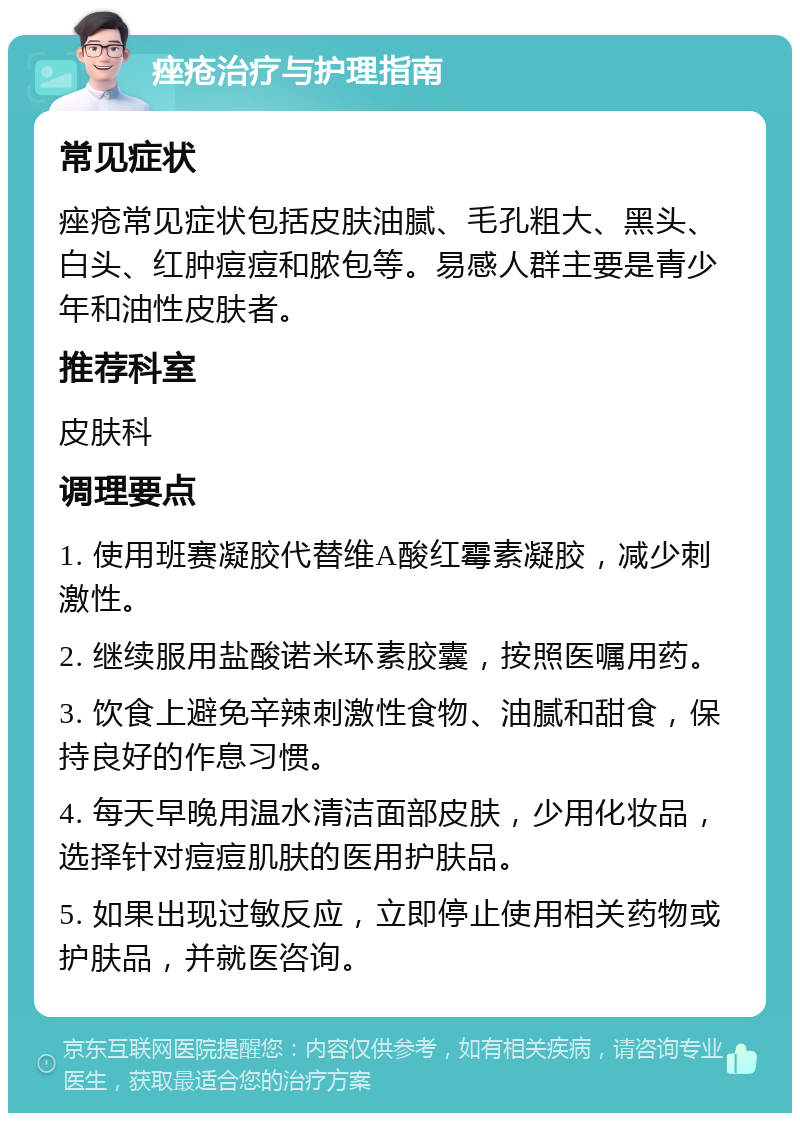 痤疮治疗与护理指南 常见症状 痤疮常见症状包括皮肤油腻、毛孔粗大、黑头、白头、红肿痘痘和脓包等。易感人群主要是青少年和油性皮肤者。 推荐科室 皮肤科 调理要点 1. 使用班赛凝胶代替维A酸红霉素凝胶，减少刺激性。 2. 继续服用盐酸诺米环素胶囊，按照医嘱用药。 3. 饮食上避免辛辣刺激性食物、油腻和甜食，保持良好的作息习惯。 4. 每天早晚用温水清洁面部皮肤，少用化妆品，选择针对痘痘肌肤的医用护肤品。 5. 如果出现过敏反应，立即停止使用相关药物或护肤品，并就医咨询。