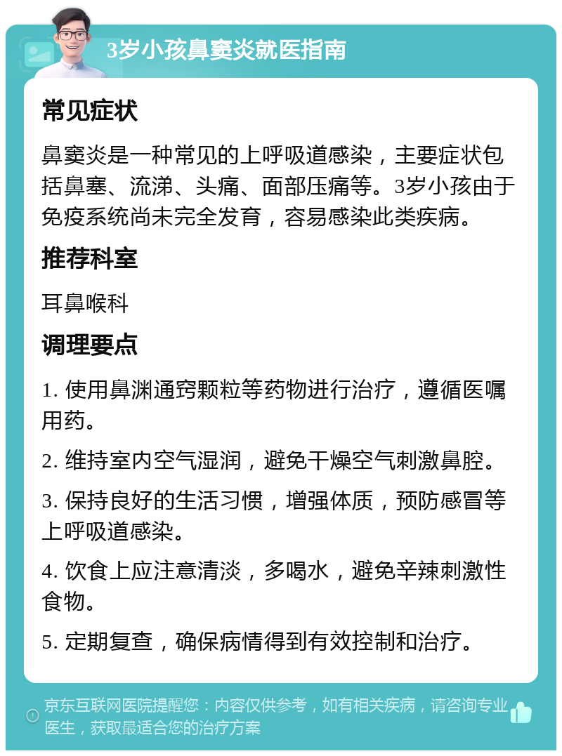 3岁小孩鼻窦炎就医指南 常见症状 鼻窦炎是一种常见的上呼吸道感染，主要症状包括鼻塞、流涕、头痛、面部压痛等。3岁小孩由于免疫系统尚未完全发育，容易感染此类疾病。 推荐科室 耳鼻喉科 调理要点 1. 使用鼻渊通窍颗粒等药物进行治疗，遵循医嘱用药。 2. 维持室内空气湿润，避免干燥空气刺激鼻腔。 3. 保持良好的生活习惯，增强体质，预防感冒等上呼吸道感染。 4. 饮食上应注意清淡，多喝水，避免辛辣刺激性食物。 5. 定期复查，确保病情得到有效控制和治疗。