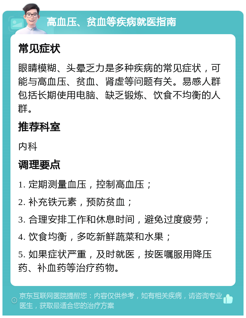 高血压、贫血等疾病就医指南 常见症状 眼睛模糊、头晕乏力是多种疾病的常见症状，可能与高血压、贫血、肾虚等问题有关。易感人群包括长期使用电脑、缺乏锻炼、饮食不均衡的人群。 推荐科室 内科 调理要点 1. 定期测量血压，控制高血压； 2. 补充铁元素，预防贫血； 3. 合理安排工作和休息时间，避免过度疲劳； 4. 饮食均衡，多吃新鲜蔬菜和水果； 5. 如果症状严重，及时就医，按医嘱服用降压药、补血药等治疗药物。