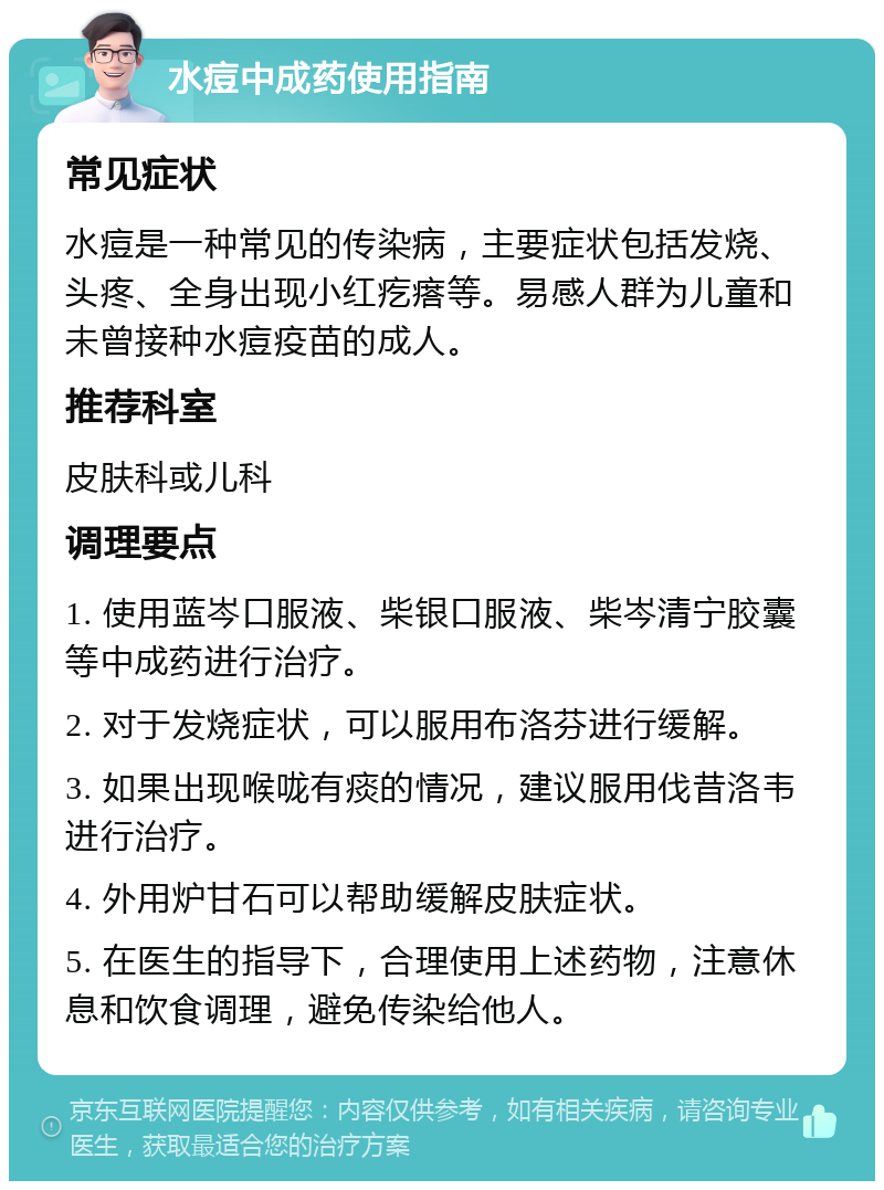 水痘中成药使用指南 常见症状 水痘是一种常见的传染病，主要症状包括发烧、头疼、全身出现小红疙瘩等。易感人群为儿童和未曾接种水痘疫苗的成人。 推荐科室 皮肤科或儿科 调理要点 1. 使用蓝岑口服液、柴银口服液、柴岑清宁胶囊等中成药进行治疗。 2. 对于发烧症状，可以服用布洛芬进行缓解。 3. 如果出现喉咙有痰的情况，建议服用伐昔洛韦进行治疗。 4. 外用炉甘石可以帮助缓解皮肤症状。 5. 在医生的指导下，合理使用上述药物，注意休息和饮食调理，避免传染给他人。