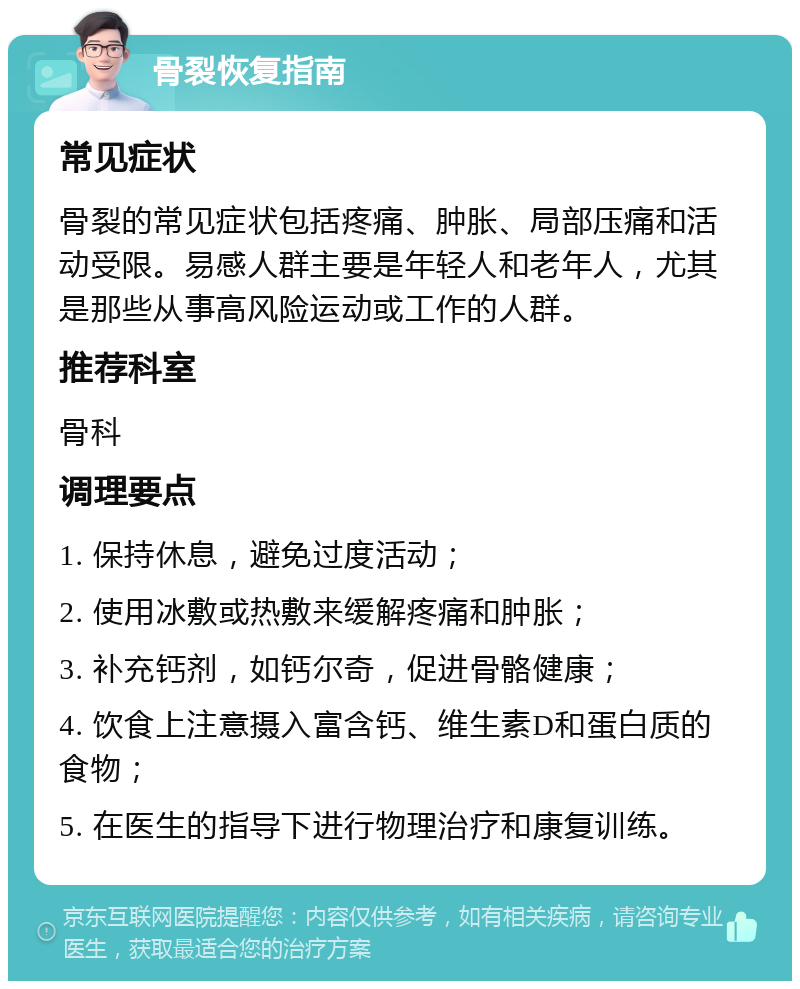 骨裂恢复指南 常见症状 骨裂的常见症状包括疼痛、肿胀、局部压痛和活动受限。易感人群主要是年轻人和老年人，尤其是那些从事高风险运动或工作的人群。 推荐科室 骨科 调理要点 1. 保持休息，避免过度活动； 2. 使用冰敷或热敷来缓解疼痛和肿胀； 3. 补充钙剂，如钙尔奇，促进骨骼健康； 4. 饮食上注意摄入富含钙、维生素D和蛋白质的食物； 5. 在医生的指导下进行物理治疗和康复训练。