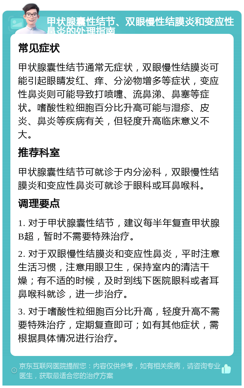 甲状腺囊性结节、双眼慢性结膜炎和变应性鼻炎的处理指南 常见症状 甲状腺囊性结节通常无症状，双眼慢性结膜炎可能引起眼睛发红、痒、分泌物增多等症状，变应性鼻炎则可能导致打喷嚏、流鼻涕、鼻塞等症状。嗜酸性粒细胞百分比升高可能与湿疹、皮炎、鼻炎等疾病有关，但轻度升高临床意义不大。 推荐科室 甲状腺囊性结节可就诊于内分泌科，双眼慢性结膜炎和变应性鼻炎可就诊于眼科或耳鼻喉科。 调理要点 1. 对于甲状腺囊性结节，建议每半年复查甲状腺B超，暂时不需要特殊治疗。 2. 对于双眼慢性结膜炎和变应性鼻炎，平时注意生活习惯，注意用眼卫生，保持室内的清洁干燥；有不适的时候，及时到线下医院眼科或者耳鼻喉科就诊，进一步治疗。 3. 对于嗜酸性粒细胞百分比升高，轻度升高不需要特殊治疗，定期复查即可；如有其他症状，需根据具体情况进行治疗。