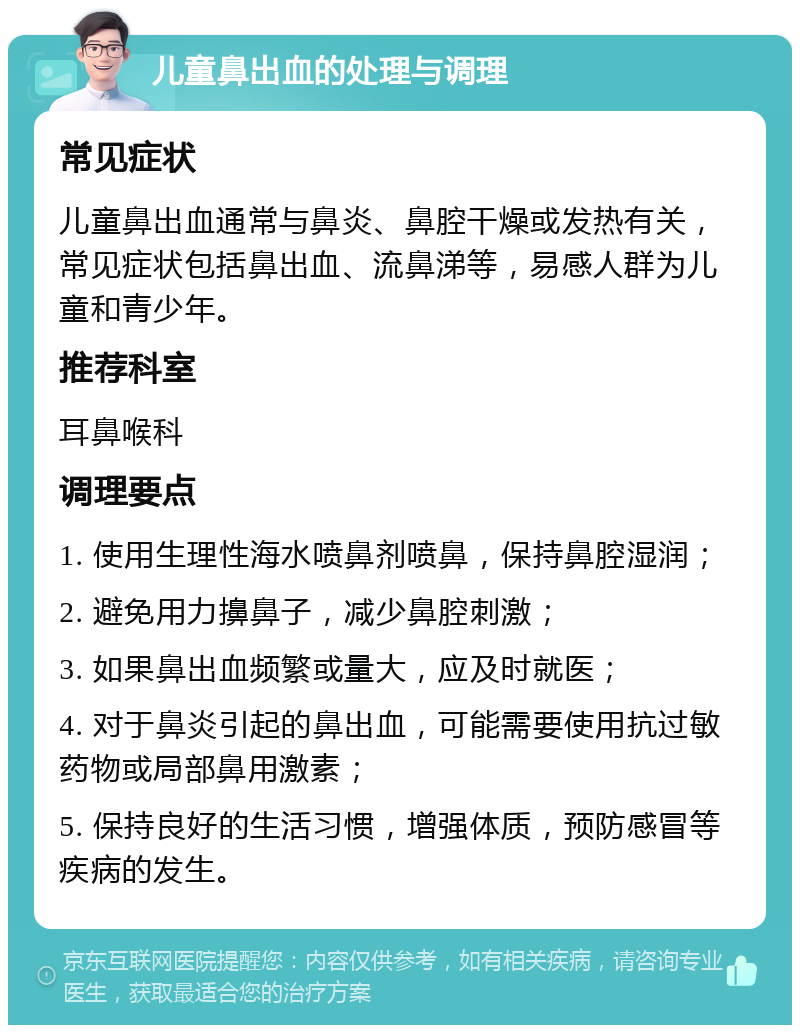 儿童鼻出血的处理与调理 常见症状 儿童鼻出血通常与鼻炎、鼻腔干燥或发热有关，常见症状包括鼻出血、流鼻涕等，易感人群为儿童和青少年。 推荐科室 耳鼻喉科 调理要点 1. 使用生理性海水喷鼻剂喷鼻，保持鼻腔湿润； 2. 避免用力擤鼻子，减少鼻腔刺激； 3. 如果鼻出血频繁或量大，应及时就医； 4. 对于鼻炎引起的鼻出血，可能需要使用抗过敏药物或局部鼻用激素； 5. 保持良好的生活习惯，增强体质，预防感冒等疾病的发生。