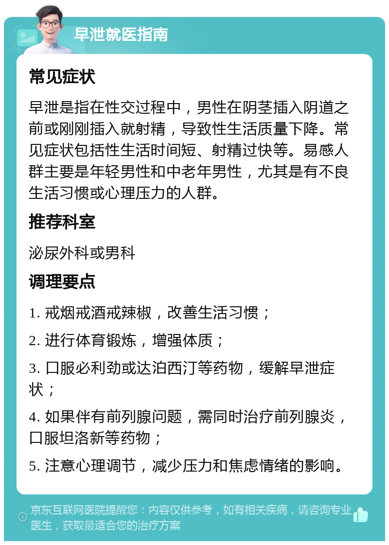 早泄就医指南 常见症状 早泄是指在性交过程中，男性在阴茎插入阴道之前或刚刚插入就射精，导致性生活质量下降。常见症状包括性生活时间短、射精过快等。易感人群主要是年轻男性和中老年男性，尤其是有不良生活习惯或心理压力的人群。 推荐科室 泌尿外科或男科 调理要点 1. 戒烟戒酒戒辣椒，改善生活习惯； 2. 进行体育锻炼，增强体质； 3. 口服必利劲或达泊西汀等药物，缓解早泄症状； 4. 如果伴有前列腺问题，需同时治疗前列腺炎，口服坦洛新等药物； 5. 注意心理调节，减少压力和焦虑情绪的影响。