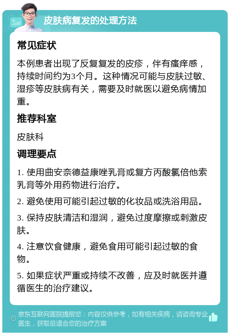 皮肤病复发的处理方法 常见症状 本例患者出现了反复复发的皮疹，伴有瘙痒感，持续时间约为3个月。这种情况可能与皮肤过敏、湿疹等皮肤病有关，需要及时就医以避免病情加重。 推荐科室 皮肤科 调理要点 1. 使用曲安奈德益康唑乳膏或复方丙酸氯倍他索乳膏等外用药物进行治疗。 2. 避免使用可能引起过敏的化妆品或洗浴用品。 3. 保持皮肤清洁和湿润，避免过度摩擦或刺激皮肤。 4. 注意饮食健康，避免食用可能引起过敏的食物。 5. 如果症状严重或持续不改善，应及时就医并遵循医生的治疗建议。