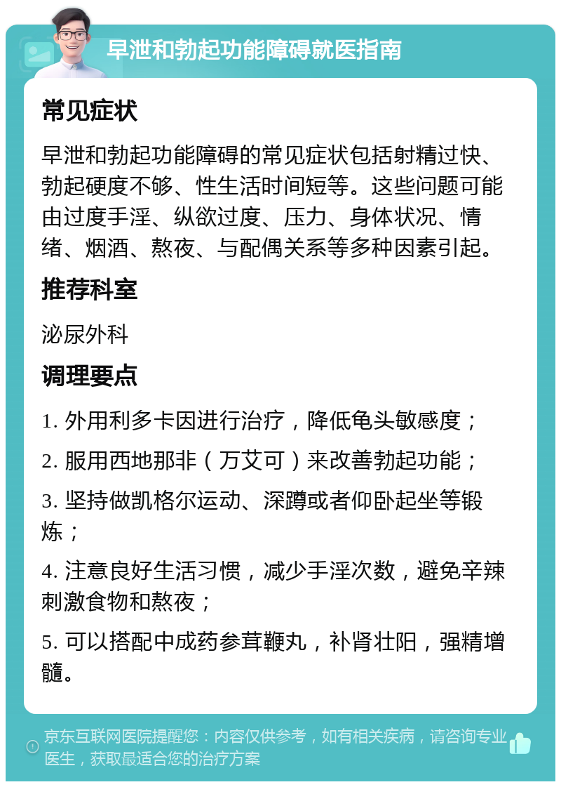 早泄和勃起功能障碍就医指南 常见症状 早泄和勃起功能障碍的常见症状包括射精过快、勃起硬度不够、性生活时间短等。这些问题可能由过度手淫、纵欲过度、压力、身体状况、情绪、烟酒、熬夜、与配偶关系等多种因素引起。 推荐科室 泌尿外科 调理要点 1. 外用利多卡因进行治疗，降低龟头敏感度； 2. 服用西地那非（万艾可）来改善勃起功能； 3. 坚持做凯格尔运动、深蹲或者仰卧起坐等锻炼； 4. 注意良好生活习惯，减少手淫次数，避免辛辣刺激食物和熬夜； 5. 可以搭配中成药参茸鞭丸，补肾壮阳，强精增髓。