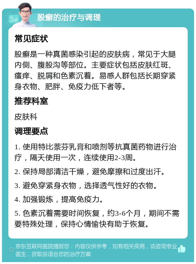 股癣的治疗与调理 常见症状 股癣是一种真菌感染引起的皮肤病，常见于大腿内侧、腹股沟等部位。主要症状包括皮肤红斑、瘙痒、脱屑和色素沉着。易感人群包括长期穿紧身衣物、肥胖、免疫力低下者等。 推荐科室 皮肤科 调理要点 1. 使用特比萘芬乳膏和喷剂等抗真菌药物进行治疗，隔天使用一次，连续使用2-3周。 2. 保持局部清洁干燥，避免摩擦和过度出汗。 3. 避免穿紧身衣物，选择透气性好的衣物。 4. 加强锻炼，提高免疫力。 5. 色素沉着需要时间恢复，约3-6个月，期间不需要特殊处理，保持心情愉快有助于恢复。