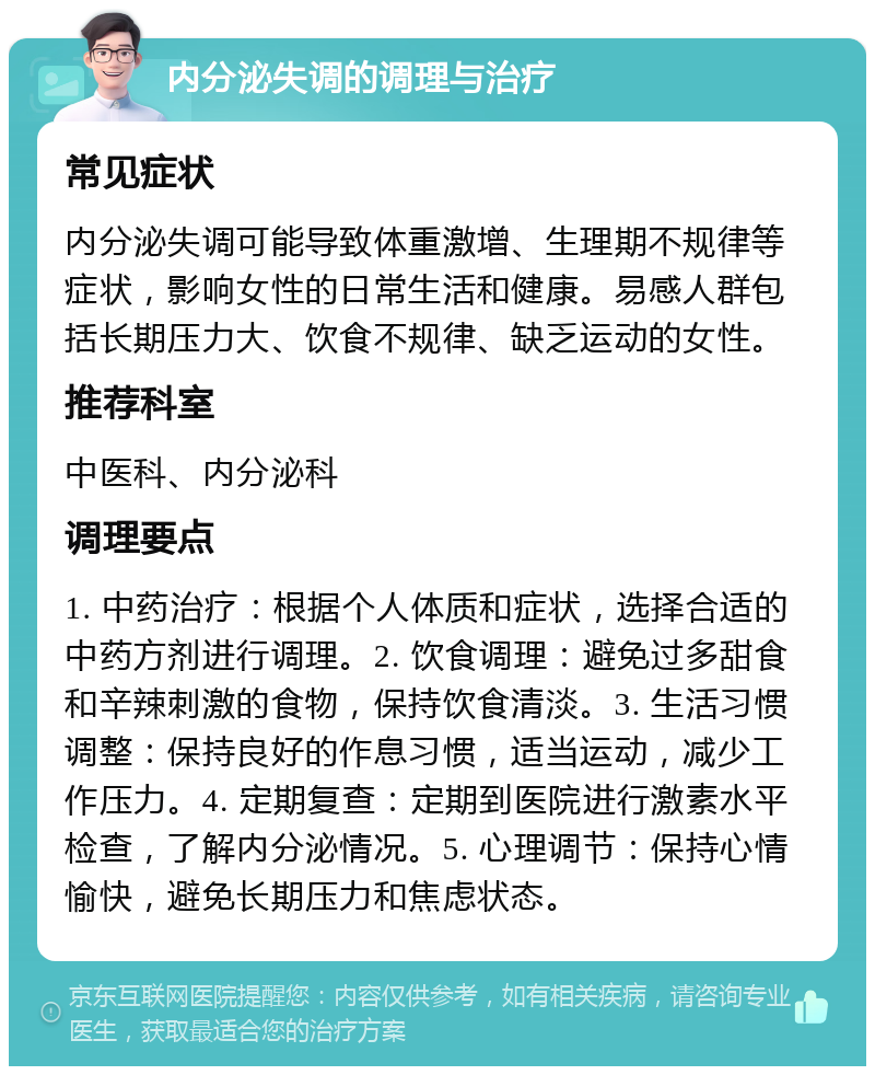 内分泌失调的调理与治疗 常见症状 内分泌失调可能导致体重激增、生理期不规律等症状，影响女性的日常生活和健康。易感人群包括长期压力大、饮食不规律、缺乏运动的女性。 推荐科室 中医科、内分泌科 调理要点 1. 中药治疗：根据个人体质和症状，选择合适的中药方剂进行调理。2. 饮食调理：避免过多甜食和辛辣刺激的食物，保持饮食清淡。3. 生活习惯调整：保持良好的作息习惯，适当运动，减少工作压力。4. 定期复查：定期到医院进行激素水平检查，了解内分泌情况。5. 心理调节：保持心情愉快，避免长期压力和焦虑状态。