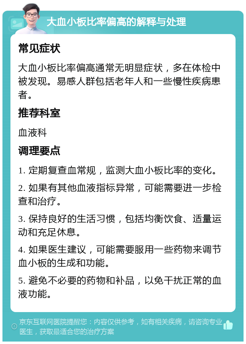 大血小板比率偏高的解释与处理 常见症状 大血小板比率偏高通常无明显症状，多在体检中被发现。易感人群包括老年人和一些慢性疾病患者。 推荐科室 血液科 调理要点 1. 定期复查血常规，监测大血小板比率的变化。 2. 如果有其他血液指标异常，可能需要进一步检查和治疗。 3. 保持良好的生活习惯，包括均衡饮食、适量运动和充足休息。 4. 如果医生建议，可能需要服用一些药物来调节血小板的生成和功能。 5. 避免不必要的药物和补品，以免干扰正常的血液功能。