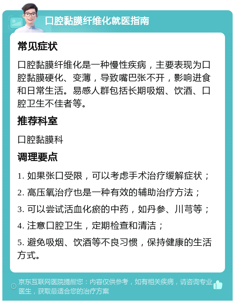 口腔黏膜纤维化就医指南 常见症状 口腔黏膜纤维化是一种慢性疾病，主要表现为口腔黏膜硬化、变薄，导致嘴巴张不开，影响进食和日常生活。易感人群包括长期吸烟、饮酒、口腔卫生不佳者等。 推荐科室 口腔黏膜科 调理要点 1. 如果张口受限，可以考虑手术治疗缓解症状； 2. 高压氧治疗也是一种有效的辅助治疗方法； 3. 可以尝试活血化瘀的中药，如丹参、川芎等； 4. 注意口腔卫生，定期检查和清洁； 5. 避免吸烟、饮酒等不良习惯，保持健康的生活方式。