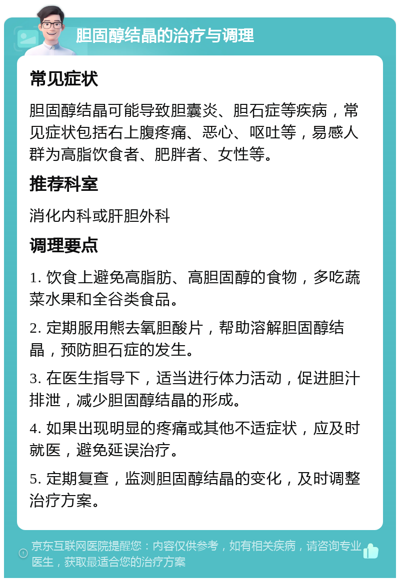 胆固醇结晶的治疗与调理 常见症状 胆固醇结晶可能导致胆囊炎、胆石症等疾病，常见症状包括右上腹疼痛、恶心、呕吐等，易感人群为高脂饮食者、肥胖者、女性等。 推荐科室 消化内科或肝胆外科 调理要点 1. 饮食上避免高脂肪、高胆固醇的食物，多吃蔬菜水果和全谷类食品。 2. 定期服用熊去氧胆酸片，帮助溶解胆固醇结晶，预防胆石症的发生。 3. 在医生指导下，适当进行体力活动，促进胆汁排泄，减少胆固醇结晶的形成。 4. 如果出现明显的疼痛或其他不适症状，应及时就医，避免延误治疗。 5. 定期复查，监测胆固醇结晶的变化，及时调整治疗方案。