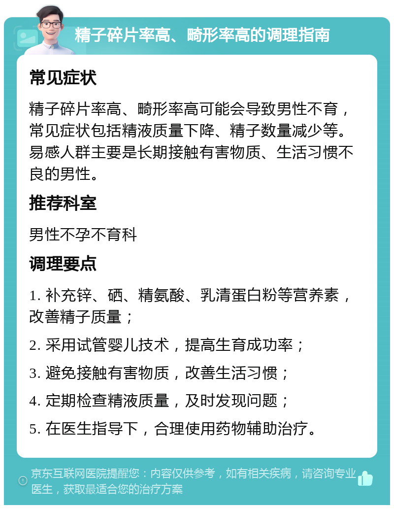 精子碎片率高、畸形率高的调理指南 常见症状 精子碎片率高、畸形率高可能会导致男性不育，常见症状包括精液质量下降、精子数量减少等。易感人群主要是长期接触有害物质、生活习惯不良的男性。 推荐科室 男性不孕不育科 调理要点 1. 补充锌、硒、精氨酸、乳清蛋白粉等营养素，改善精子质量； 2. 采用试管婴儿技术，提高生育成功率； 3. 避免接触有害物质，改善生活习惯； 4. 定期检查精液质量，及时发现问题； 5. 在医生指导下，合理使用药物辅助治疗。