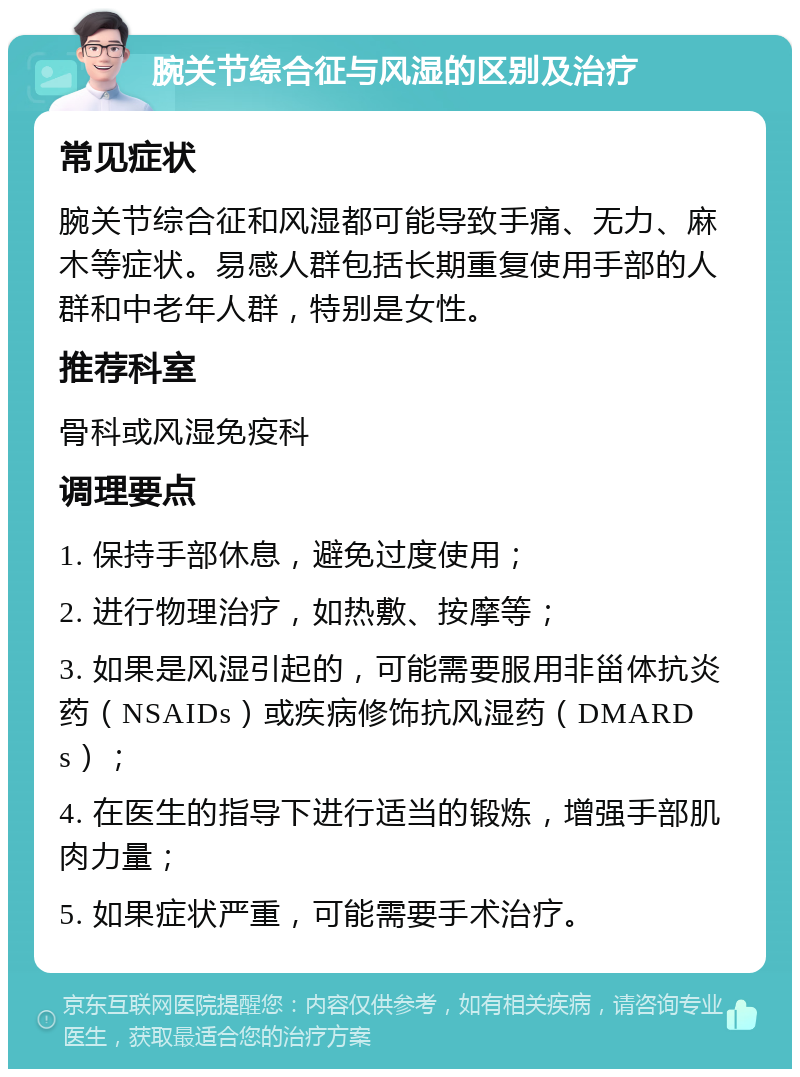 腕关节综合征与风湿的区别及治疗 常见症状 腕关节综合征和风湿都可能导致手痛、无力、麻木等症状。易感人群包括长期重复使用手部的人群和中老年人群，特别是女性。 推荐科室 骨科或风湿免疫科 调理要点 1. 保持手部休息，避免过度使用； 2. 进行物理治疗，如热敷、按摩等； 3. 如果是风湿引起的，可能需要服用非甾体抗炎药（NSAIDs）或疾病修饰抗风湿药（DMARDs）； 4. 在医生的指导下进行适当的锻炼，增强手部肌肉力量； 5. 如果症状严重，可能需要手术治疗。