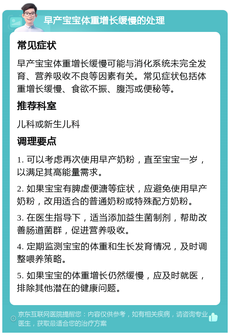 早产宝宝体重增长缓慢的处理 常见症状 早产宝宝体重增长缓慢可能与消化系统未完全发育、营养吸收不良等因素有关。常见症状包括体重增长缓慢、食欲不振、腹泻或便秘等。 推荐科室 儿科或新生儿科 调理要点 1. 可以考虑再次使用早产奶粉，直至宝宝一岁，以满足其高能量需求。 2. 如果宝宝有脾虚便溏等症状，应避免使用早产奶粉，改用适合的普通奶粉或特殊配方奶粉。 3. 在医生指导下，适当添加益生菌制剂，帮助改善肠道菌群，促进营养吸收。 4. 定期监测宝宝的体重和生长发育情况，及时调整喂养策略。 5. 如果宝宝的体重增长仍然缓慢，应及时就医，排除其他潜在的健康问题。