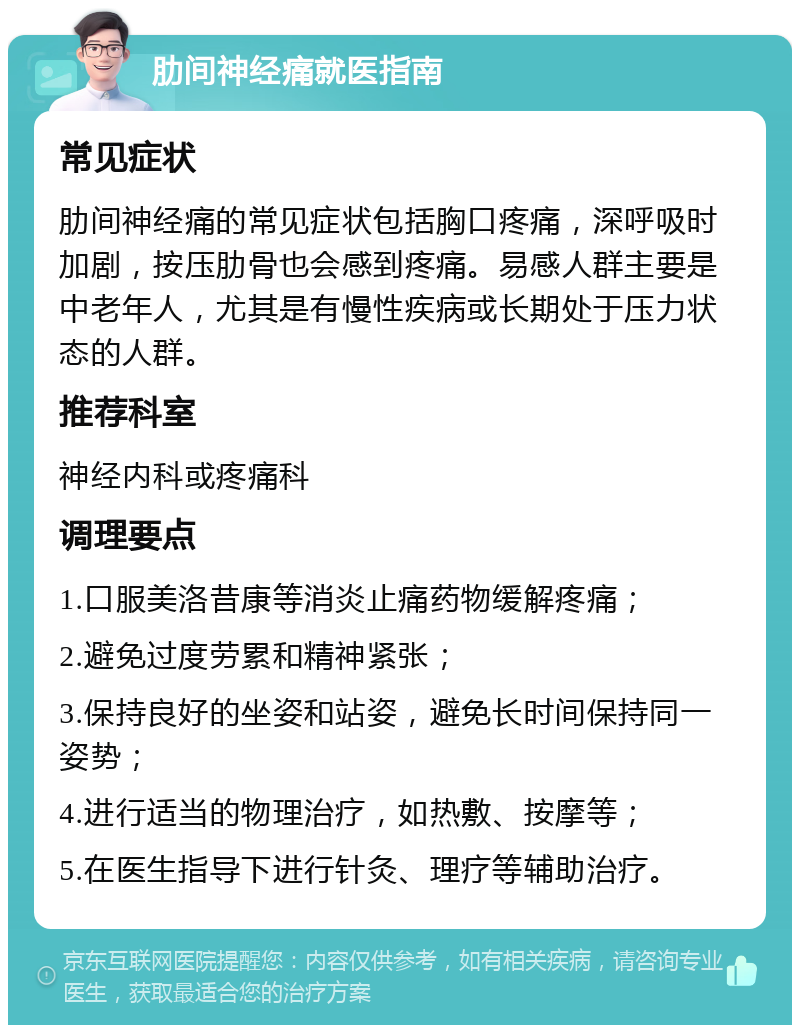 肋间神经痛就医指南 常见症状 肋间神经痛的常见症状包括胸口疼痛，深呼吸时加剧，按压肋骨也会感到疼痛。易感人群主要是中老年人，尤其是有慢性疾病或长期处于压力状态的人群。 推荐科室 神经内科或疼痛科 调理要点 1.口服美洛昔康等消炎止痛药物缓解疼痛； 2.避免过度劳累和精神紧张； 3.保持良好的坐姿和站姿，避免长时间保持同一姿势； 4.进行适当的物理治疗，如热敷、按摩等； 5.在医生指导下进行针灸、理疗等辅助治疗。