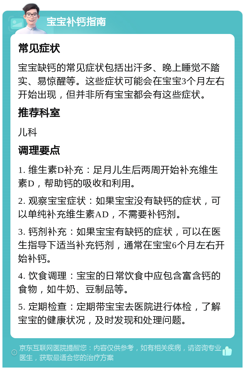 宝宝补钙指南 常见症状 宝宝缺钙的常见症状包括出汗多、晚上睡觉不踏实、易惊醒等。这些症状可能会在宝宝3个月左右开始出现，但并非所有宝宝都会有这些症状。 推荐科室 儿科 调理要点 1. 维生素D补充：足月儿生后两周开始补充维生素D，帮助钙的吸收和利用。 2. 观察宝宝症状：如果宝宝没有缺钙的症状，可以单纯补充维生素AD，不需要补钙剂。 3. 钙剂补充：如果宝宝有缺钙的症状，可以在医生指导下适当补充钙剂，通常在宝宝6个月左右开始补钙。 4. 饮食调理：宝宝的日常饮食中应包含富含钙的食物，如牛奶、豆制品等。 5. 定期检查：定期带宝宝去医院进行体检，了解宝宝的健康状况，及时发现和处理问题。