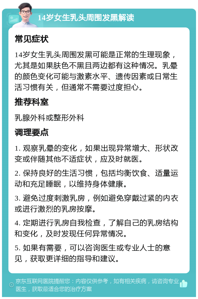 14岁女生乳头周围发黑解读 常见症状 14岁女生乳头周围发黑可能是正常的生理现象，尤其是如果肤色不黑且两边都有这种情况。乳晕的颜色变化可能与激素水平、遗传因素或日常生活习惯有关，但通常不需要过度担心。 推荐科室 乳腺外科或整形外科 调理要点 1. 观察乳晕的变化，如果出现异常增大、形状改变或伴随其他不适症状，应及时就医。 2. 保持良好的生活习惯，包括均衡饮食、适量运动和充足睡眠，以维持身体健康。 3. 避免过度刺激乳房，例如避免穿戴过紧的内衣或进行激烈的乳房按摩。 4. 定期进行乳房自我检查，了解自己的乳房结构和变化，及时发现任何异常情况。 5. 如果有需要，可以咨询医生或专业人士的意见，获取更详细的指导和建议。