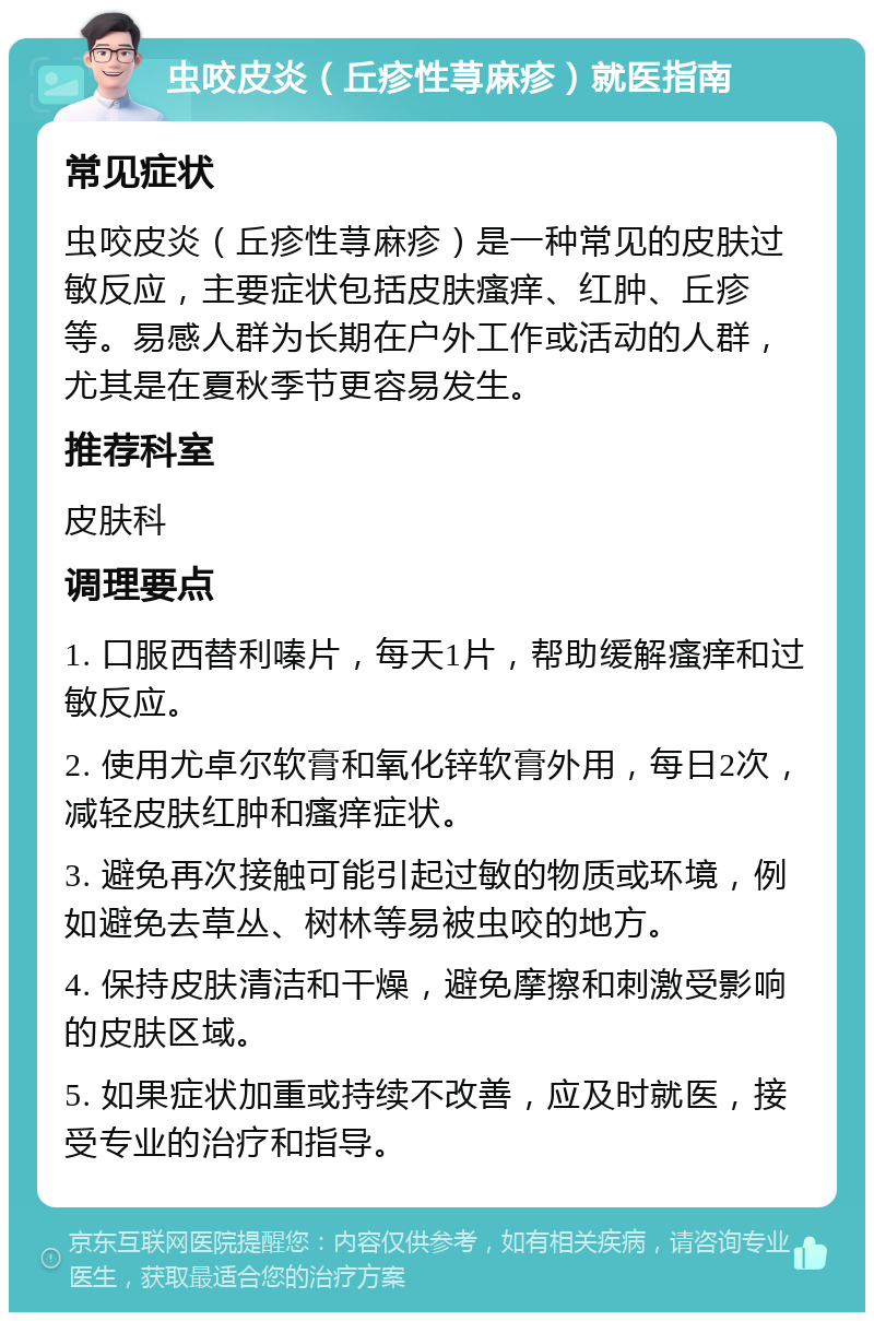 虫咬皮炎（丘疹性荨麻疹）就医指南 常见症状 虫咬皮炎（丘疹性荨麻疹）是一种常见的皮肤过敏反应，主要症状包括皮肤瘙痒、红肿、丘疹等。易感人群为长期在户外工作或活动的人群，尤其是在夏秋季节更容易发生。 推荐科室 皮肤科 调理要点 1. 口服西替利嗪片，每天1片，帮助缓解瘙痒和过敏反应。 2. 使用尤卓尔软膏和氧化锌软膏外用，每日2次，减轻皮肤红肿和瘙痒症状。 3. 避免再次接触可能引起过敏的物质或环境，例如避免去草丛、树林等易被虫咬的地方。 4. 保持皮肤清洁和干燥，避免摩擦和刺激受影响的皮肤区域。 5. 如果症状加重或持续不改善，应及时就医，接受专业的治疗和指导。