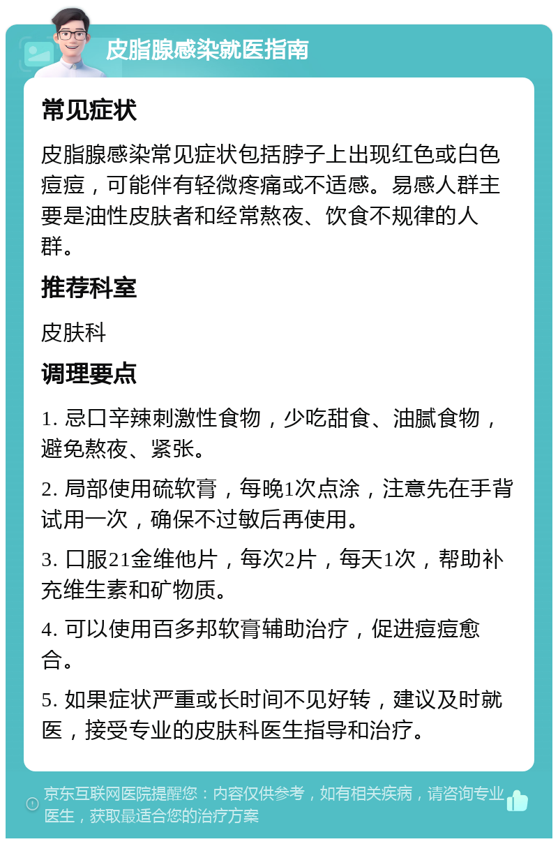 皮脂腺感染就医指南 常见症状 皮脂腺感染常见症状包括脖子上出现红色或白色痘痘，可能伴有轻微疼痛或不适感。易感人群主要是油性皮肤者和经常熬夜、饮食不规律的人群。 推荐科室 皮肤科 调理要点 1. 忌口辛辣刺激性食物，少吃甜食、油腻食物，避免熬夜、紧张。 2. 局部使用硫软膏，每晚1次点涂，注意先在手背试用一次，确保不过敏后再使用。 3. 口服21金维他片，每次2片，每天1次，帮助补充维生素和矿物质。 4. 可以使用百多邦软膏辅助治疗，促进痘痘愈合。 5. 如果症状严重或长时间不见好转，建议及时就医，接受专业的皮肤科医生指导和治疗。