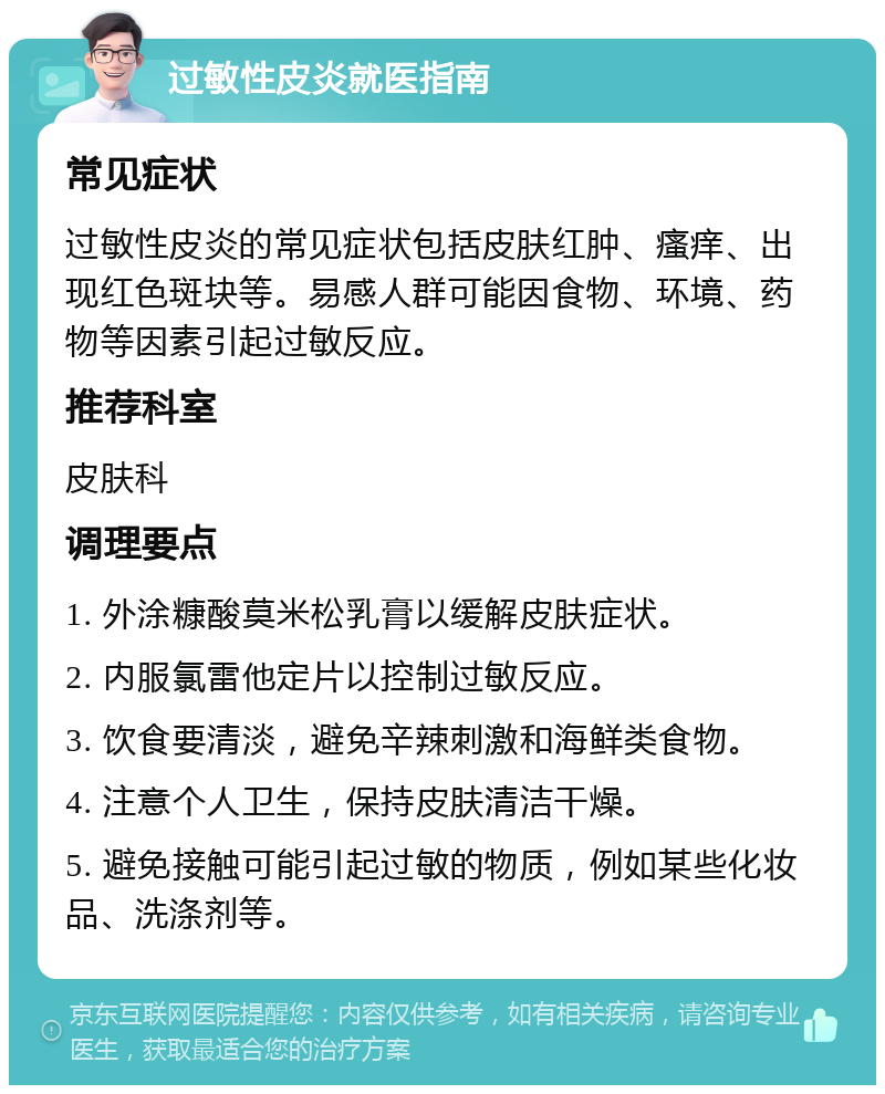 过敏性皮炎就医指南 常见症状 过敏性皮炎的常见症状包括皮肤红肿、瘙痒、出现红色斑块等。易感人群可能因食物、环境、药物等因素引起过敏反应。 推荐科室 皮肤科 调理要点 1. 外涂糠酸莫米松乳膏以缓解皮肤症状。 2. 内服氯雷他定片以控制过敏反应。 3. 饮食要清淡，避免辛辣刺激和海鲜类食物。 4. 注意个人卫生，保持皮肤清洁干燥。 5. 避免接触可能引起过敏的物质，例如某些化妆品、洗涤剂等。