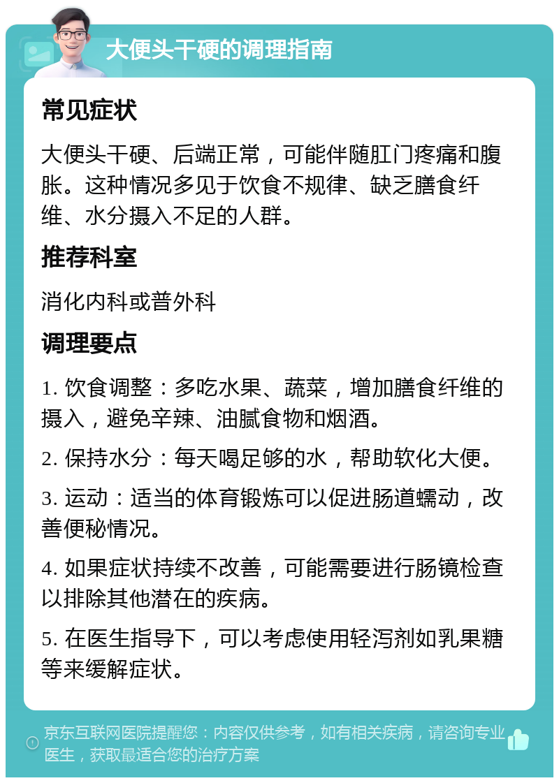 大便头干硬的调理指南 常见症状 大便头干硬、后端正常，可能伴随肛门疼痛和腹胀。这种情况多见于饮食不规律、缺乏膳食纤维、水分摄入不足的人群。 推荐科室 消化内科或普外科 调理要点 1. 饮食调整：多吃水果、蔬菜，增加膳食纤维的摄入，避免辛辣、油腻食物和烟酒。 2. 保持水分：每天喝足够的水，帮助软化大便。 3. 运动：适当的体育锻炼可以促进肠道蠕动，改善便秘情况。 4. 如果症状持续不改善，可能需要进行肠镜检查以排除其他潜在的疾病。 5. 在医生指导下，可以考虑使用轻泻剂如乳果糖等来缓解症状。