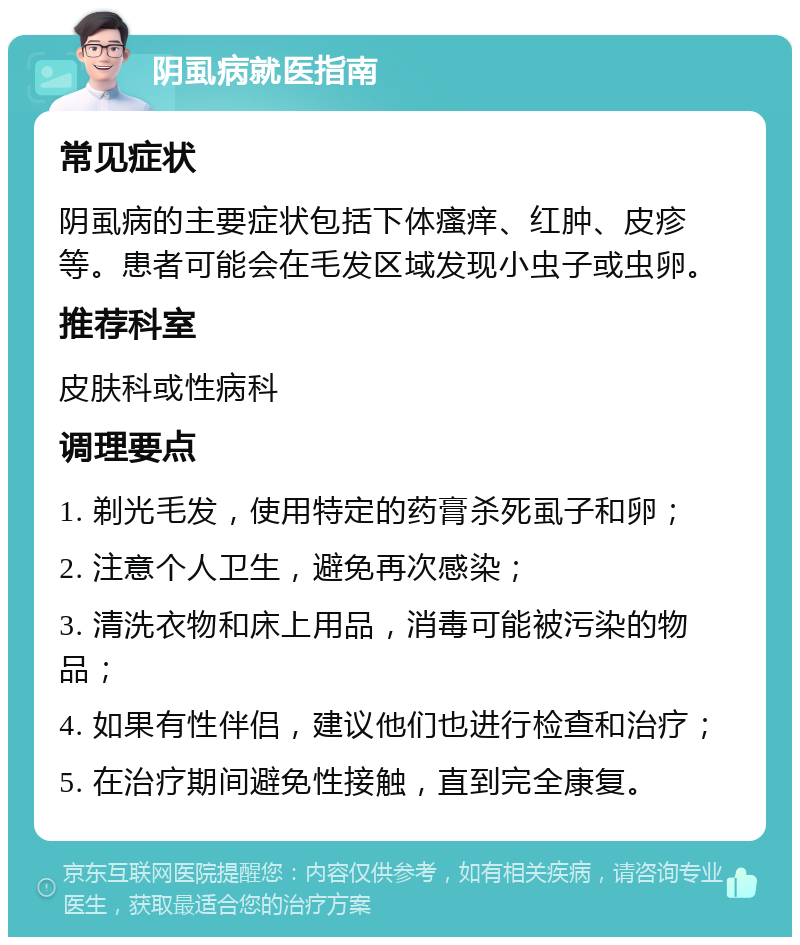 阴虱病就医指南 常见症状 阴虱病的主要症状包括下体瘙痒、红肿、皮疹等。患者可能会在毛发区域发现小虫子或虫卵。 推荐科室 皮肤科或性病科 调理要点 1. 剃光毛发，使用特定的药膏杀死虱子和卵； 2. 注意个人卫生，避免再次感染； 3. 清洗衣物和床上用品，消毒可能被污染的物品； 4. 如果有性伴侣，建议他们也进行检查和治疗； 5. 在治疗期间避免性接触，直到完全康复。