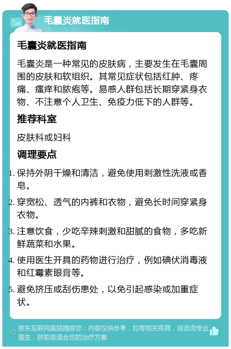 毛囊炎就医指南 毛囊炎就医指南 毛囊炎是一种常见的皮肤病，主要发生在毛囊周围的皮肤和软组织。其常见症状包括红肿、疼痛、瘙痒和脓疱等。易感人群包括长期穿紧身衣物、不注意个人卫生、免疫力低下的人群等。 推荐科室 皮肤科或妇科 调理要点 保持外阴干燥和清洁，避免使用刺激性洗液或香皂。 穿宽松、透气的内裤和衣物，避免长时间穿紧身衣物。 注意饮食，少吃辛辣刺激和甜腻的食物，多吃新鲜蔬菜和水果。 使用医生开具的药物进行治疗，例如碘伏消毒液和红霉素眼膏等。 避免挤压或刮伤患处，以免引起感染或加重症状。