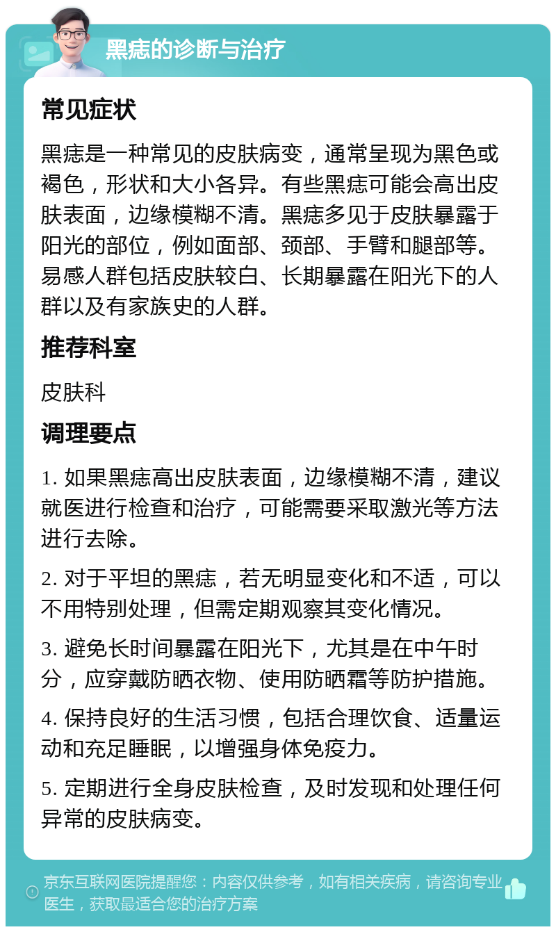 黑痣的诊断与治疗 常见症状 黑痣是一种常见的皮肤病变，通常呈现为黑色或褐色，形状和大小各异。有些黑痣可能会高出皮肤表面，边缘模糊不清。黑痣多见于皮肤暴露于阳光的部位，例如面部、颈部、手臂和腿部等。易感人群包括皮肤较白、长期暴露在阳光下的人群以及有家族史的人群。 推荐科室 皮肤科 调理要点 1. 如果黑痣高出皮肤表面，边缘模糊不清，建议就医进行检查和治疗，可能需要采取激光等方法进行去除。 2. 对于平坦的黑痣，若无明显变化和不适，可以不用特别处理，但需定期观察其变化情况。 3. 避免长时间暴露在阳光下，尤其是在中午时分，应穿戴防晒衣物、使用防晒霜等防护措施。 4. 保持良好的生活习惯，包括合理饮食、适量运动和充足睡眠，以增强身体免疫力。 5. 定期进行全身皮肤检查，及时发现和处理任何异常的皮肤病变。