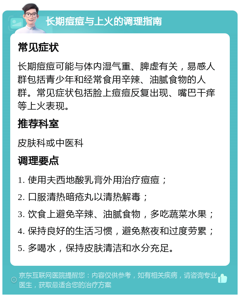 长期痘痘与上火的调理指南 常见症状 长期痘痘可能与体内湿气重、脾虚有关，易感人群包括青少年和经常食用辛辣、油腻食物的人群。常见症状包括脸上痘痘反复出现、嘴巴干痒等上火表现。 推荐科室 皮肤科或中医科 调理要点 1. 使用夫西地酸乳膏外用治疗痘痘； 2. 口服清热暗疮丸以清热解毒； 3. 饮食上避免辛辣、油腻食物，多吃蔬菜水果； 4. 保持良好的生活习惯，避免熬夜和过度劳累； 5. 多喝水，保持皮肤清洁和水分充足。