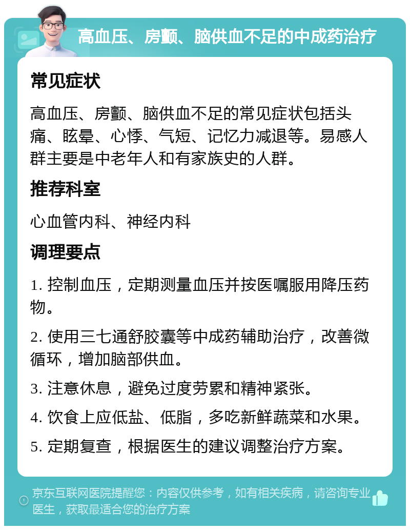 高血压、房颤、脑供血不足的中成药治疗 常见症状 高血压、房颤、脑供血不足的常见症状包括头痛、眩晕、心悸、气短、记忆力减退等。易感人群主要是中老年人和有家族史的人群。 推荐科室 心血管内科、神经内科 调理要点 1. 控制血压，定期测量血压并按医嘱服用降压药物。 2. 使用三七通舒胶囊等中成药辅助治疗，改善微循环，增加脑部供血。 3. 注意休息，避免过度劳累和精神紧张。 4. 饮食上应低盐、低脂，多吃新鲜蔬菜和水果。 5. 定期复查，根据医生的建议调整治疗方案。