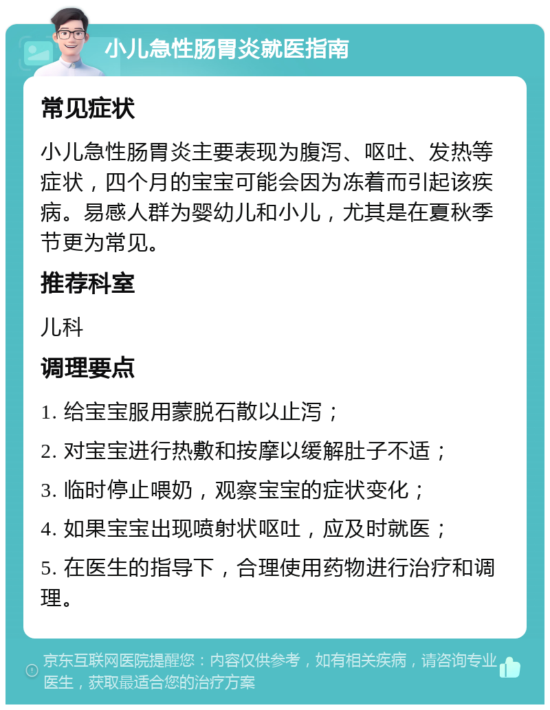 小儿急性肠胃炎就医指南 常见症状 小儿急性肠胃炎主要表现为腹泻、呕吐、发热等症状，四个月的宝宝可能会因为冻着而引起该疾病。易感人群为婴幼儿和小儿，尤其是在夏秋季节更为常见。 推荐科室 儿科 调理要点 1. 给宝宝服用蒙脱石散以止泻； 2. 对宝宝进行热敷和按摩以缓解肚子不适； 3. 临时停止喂奶，观察宝宝的症状变化； 4. 如果宝宝出现喷射状呕吐，应及时就医； 5. 在医生的指导下，合理使用药物进行治疗和调理。