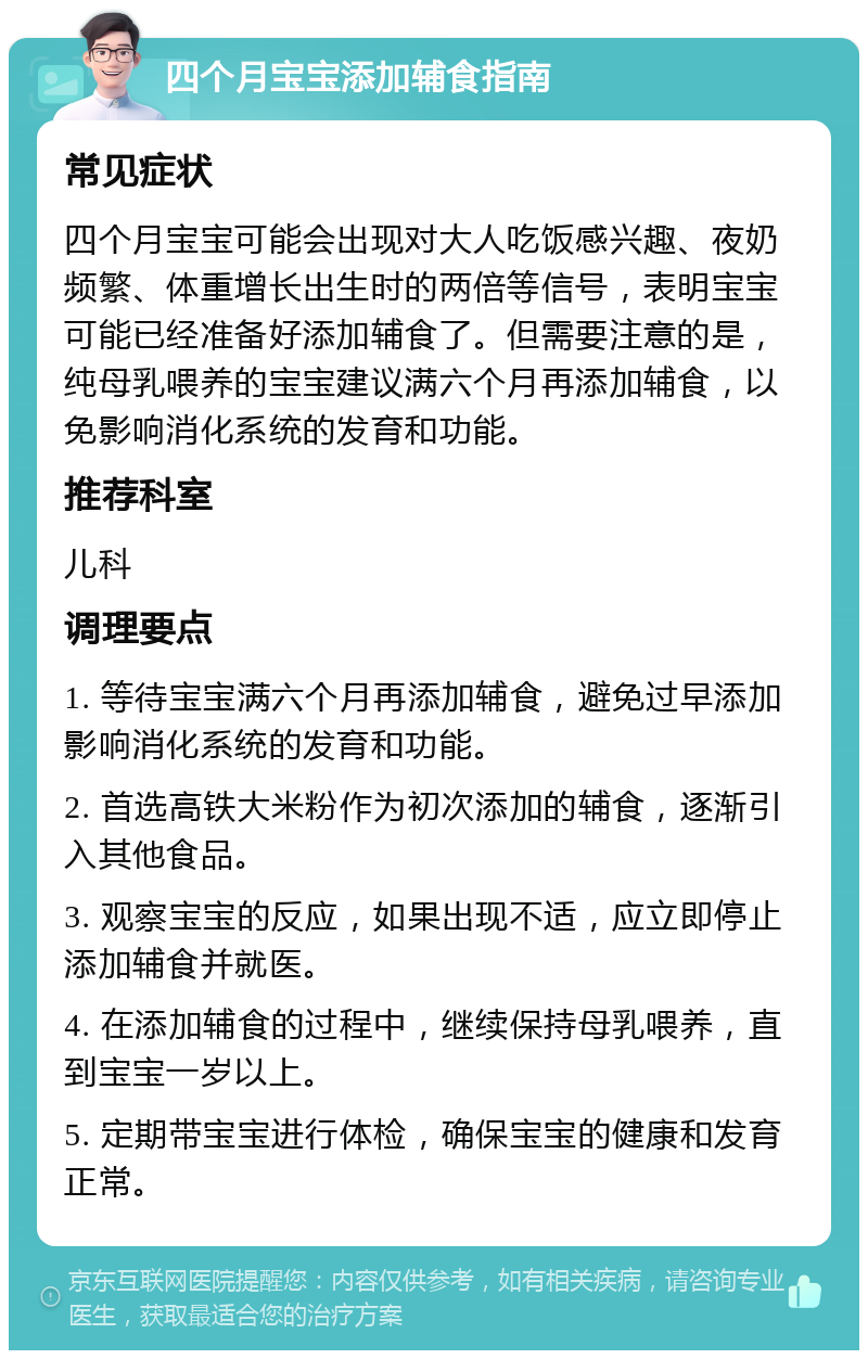 四个月宝宝添加辅食指南 常见症状 四个月宝宝可能会出现对大人吃饭感兴趣、夜奶频繁、体重增长出生时的两倍等信号，表明宝宝可能已经准备好添加辅食了。但需要注意的是，纯母乳喂养的宝宝建议满六个月再添加辅食，以免影响消化系统的发育和功能。 推荐科室 儿科 调理要点 1. 等待宝宝满六个月再添加辅食，避免过早添加影响消化系统的发育和功能。 2. 首选高铁大米粉作为初次添加的辅食，逐渐引入其他食品。 3. 观察宝宝的反应，如果出现不适，应立即停止添加辅食并就医。 4. 在添加辅食的过程中，继续保持母乳喂养，直到宝宝一岁以上。 5. 定期带宝宝进行体检，确保宝宝的健康和发育正常。