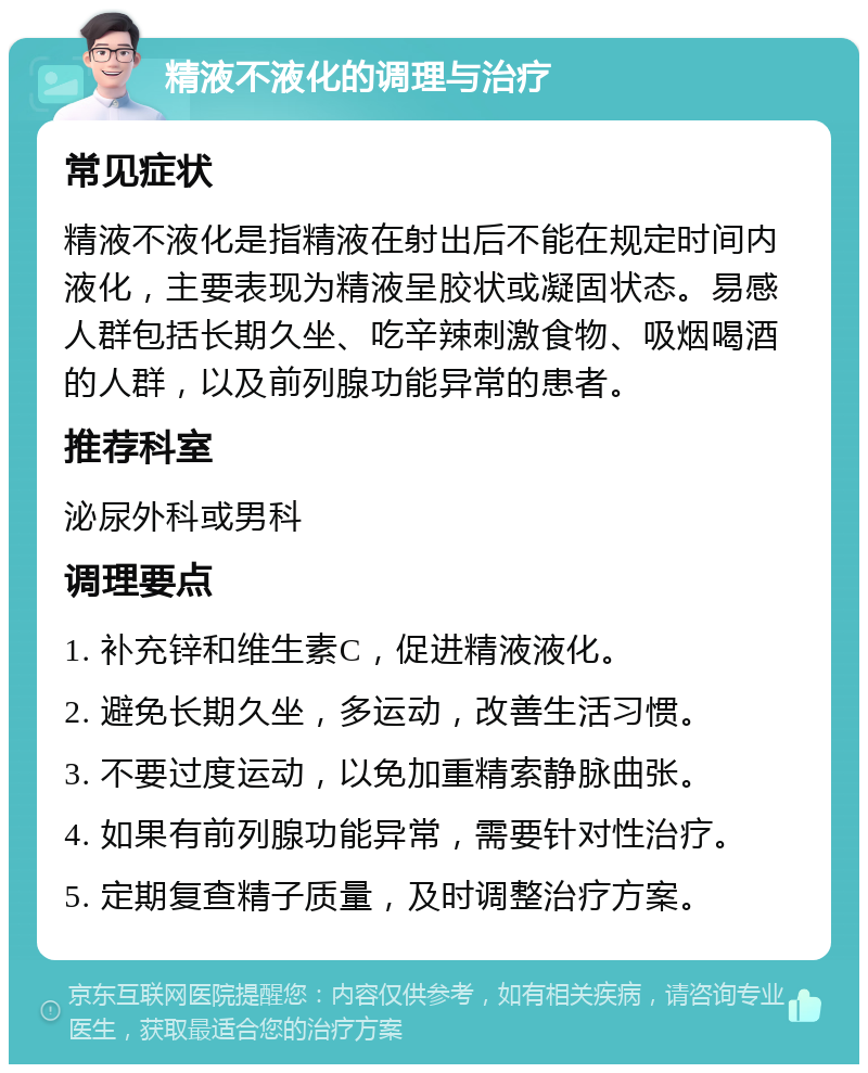 精液不液化的调理与治疗 常见症状 精液不液化是指精液在射出后不能在规定时间内液化，主要表现为精液呈胶状或凝固状态。易感人群包括长期久坐、吃辛辣刺激食物、吸烟喝酒的人群，以及前列腺功能异常的患者。 推荐科室 泌尿外科或男科 调理要点 1. 补充锌和维生素C，促进精液液化。 2. 避免长期久坐，多运动，改善生活习惯。 3. 不要过度运动，以免加重精索静脉曲张。 4. 如果有前列腺功能异常，需要针对性治疗。 5. 定期复查精子质量，及时调整治疗方案。