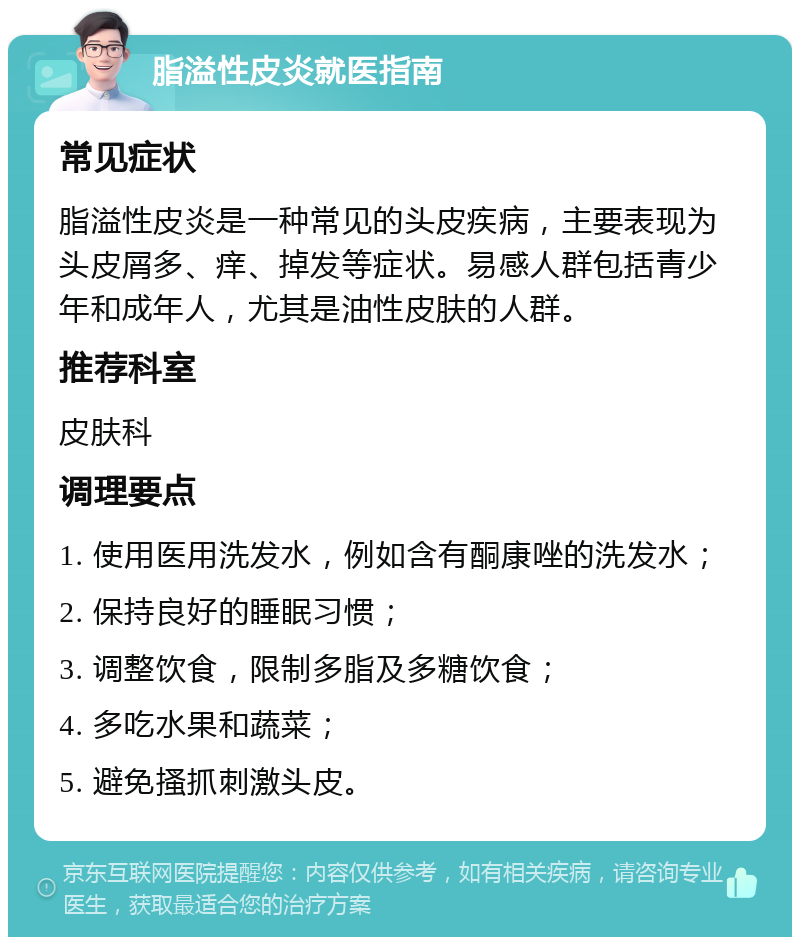 脂溢性皮炎就医指南 常见症状 脂溢性皮炎是一种常见的头皮疾病，主要表现为头皮屑多、痒、掉发等症状。易感人群包括青少年和成年人，尤其是油性皮肤的人群。 推荐科室 皮肤科 调理要点 1. 使用医用洗发水，例如含有酮康唑的洗发水； 2. 保持良好的睡眠习惯； 3. 调整饮食，限制多脂及多糖饮食； 4. 多吃水果和蔬菜； 5. 避免搔抓刺激头皮。