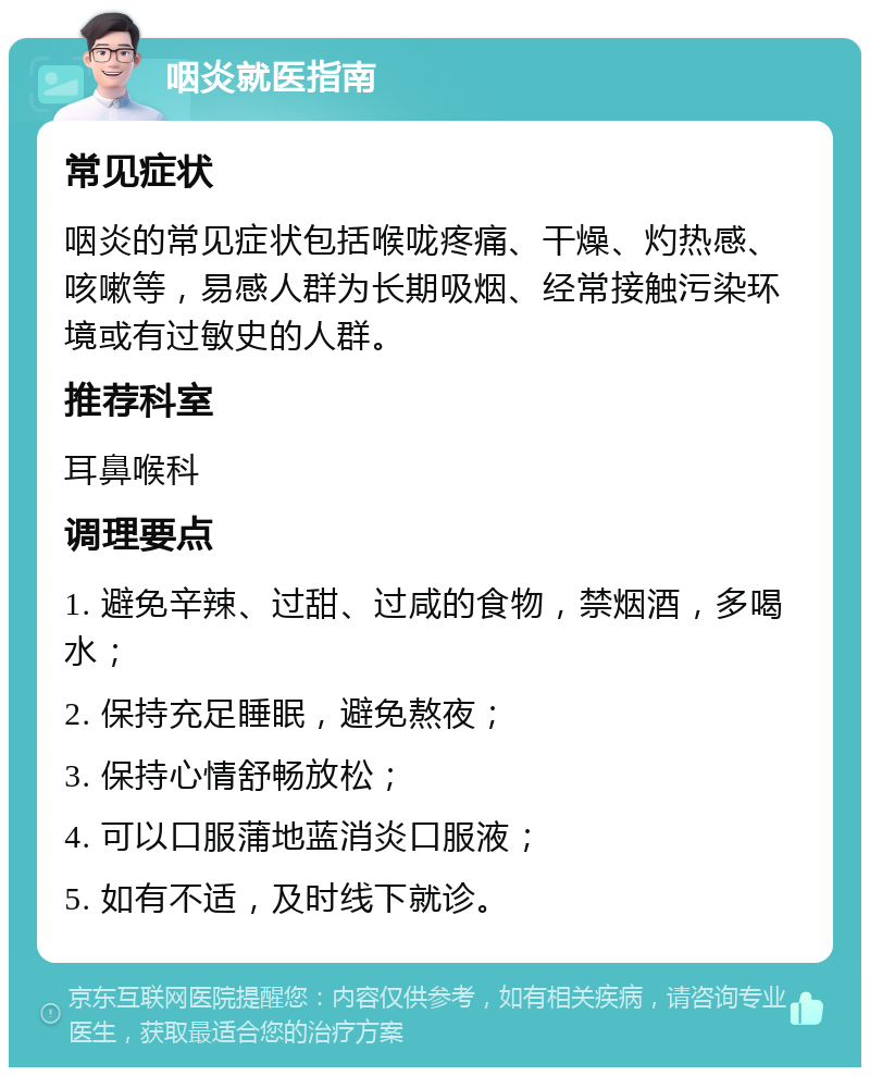 咽炎就医指南 常见症状 咽炎的常见症状包括喉咙疼痛、干燥、灼热感、咳嗽等，易感人群为长期吸烟、经常接触污染环境或有过敏史的人群。 推荐科室 耳鼻喉科 调理要点 1. 避免辛辣、过甜、过咸的食物，禁烟酒，多喝水； 2. 保持充足睡眠，避免熬夜； 3. 保持心情舒畅放松； 4. 可以口服蒲地蓝消炎口服液； 5. 如有不适，及时线下就诊。