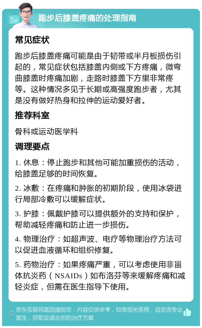 跑步后膝盖疼痛的处理指南 常见症状 跑步后膝盖疼痛可能是由于韧带或半月板损伤引起的，常见症状包括膝盖内侧或下方疼痛，微弯曲膝盖时疼痛加剧，走路时膝盖下方里非常疼等。这种情况多见于长期或高强度跑步者，尤其是没有做好热身和拉伸的运动爱好者。 推荐科室 骨科或运动医学科 调理要点 1. 休息：停止跑步和其他可能加重损伤的活动，给膝盖足够的时间恢复。 2. 冰敷：在疼痛和肿胀的初期阶段，使用冰袋进行局部冷敷可以缓解症状。 3. 护膝：佩戴护膝可以提供额外的支持和保护，帮助减轻疼痛和防止进一步损伤。 4. 物理治疗：如超声波、电疗等物理治疗方法可以促进血液循环和组织修复。 5. 药物治疗：如果疼痛严重，可以考虑使用非甾体抗炎药（NSAIDs）如布洛芬等来缓解疼痛和减轻炎症，但需在医生指导下使用。