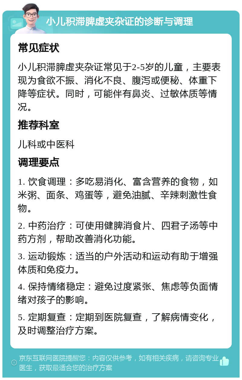 小儿积滞脾虚夹杂证的诊断与调理 常见症状 小儿积滞脾虚夹杂证常见于2-5岁的儿童，主要表现为食欲不振、消化不良、腹泻或便秘、体重下降等症状。同时，可能伴有鼻炎、过敏体质等情况。 推荐科室 儿科或中医科 调理要点 1. 饮食调理：多吃易消化、富含营养的食物，如米粥、面条、鸡蛋等，避免油腻、辛辣刺激性食物。 2. 中药治疗：可使用健脾消食片、四君子汤等中药方剂，帮助改善消化功能。 3. 运动锻炼：适当的户外活动和运动有助于增强体质和免疫力。 4. 保持情绪稳定：避免过度紧张、焦虑等负面情绪对孩子的影响。 5. 定期复查：定期到医院复查，了解病情变化，及时调整治疗方案。