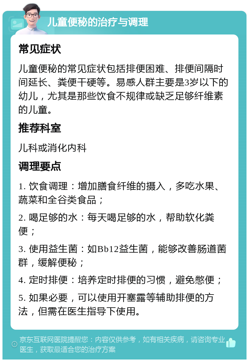 儿童便秘的治疗与调理 常见症状 儿童便秘的常见症状包括排便困难、排便间隔时间延长、粪便干硬等。易感人群主要是3岁以下的幼儿，尤其是那些饮食不规律或缺乏足够纤维素的儿童。 推荐科室 儿科或消化内科 调理要点 1. 饮食调理：增加膳食纤维的摄入，多吃水果、蔬菜和全谷类食品； 2. 喝足够的水：每天喝足够的水，帮助软化粪便； 3. 使用益生菌：如Bb12益生菌，能够改善肠道菌群，缓解便秘； 4. 定时排便：培养定时排便的习惯，避免憋便； 5. 如果必要，可以使用开塞露等辅助排便的方法，但需在医生指导下使用。