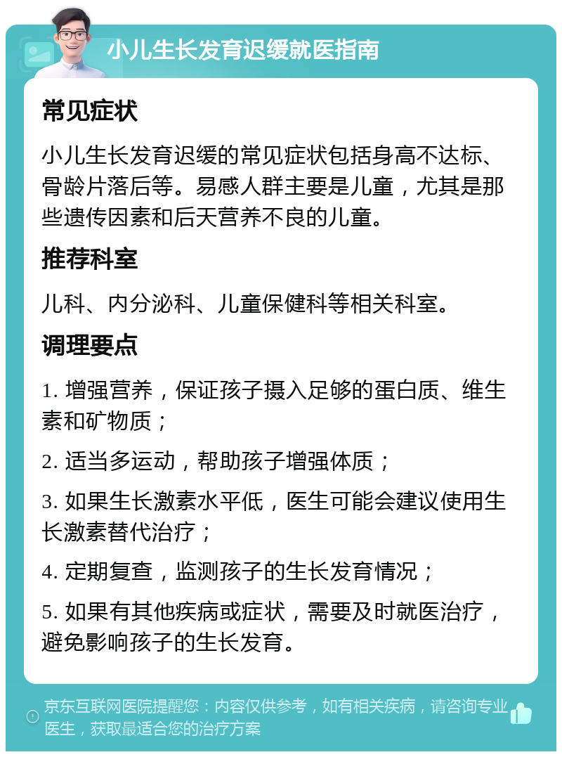 小儿生长发育迟缓就医指南 常见症状 小儿生长发育迟缓的常见症状包括身高不达标、骨龄片落后等。易感人群主要是儿童，尤其是那些遗传因素和后天营养不良的儿童。 推荐科室 儿科、内分泌科、儿童保健科等相关科室。 调理要点 1. 增强营养，保证孩子摄入足够的蛋白质、维生素和矿物质； 2. 适当多运动，帮助孩子增强体质； 3. 如果生长激素水平低，医生可能会建议使用生长激素替代治疗； 4. 定期复查，监测孩子的生长发育情况； 5. 如果有其他疾病或症状，需要及时就医治疗，避免影响孩子的生长发育。