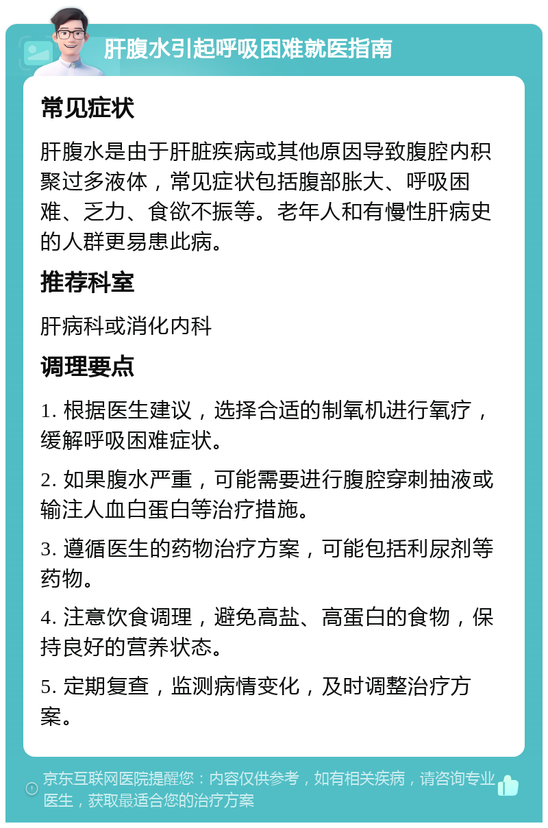 肝腹水引起呼吸困难就医指南 常见症状 肝腹水是由于肝脏疾病或其他原因导致腹腔内积聚过多液体，常见症状包括腹部胀大、呼吸困难、乏力、食欲不振等。老年人和有慢性肝病史的人群更易患此病。 推荐科室 肝病科或消化内科 调理要点 1. 根据医生建议，选择合适的制氧机进行氧疗，缓解呼吸困难症状。 2. 如果腹水严重，可能需要进行腹腔穿刺抽液或输注人血白蛋白等治疗措施。 3. 遵循医生的药物治疗方案，可能包括利尿剂等药物。 4. 注意饮食调理，避免高盐、高蛋白的食物，保持良好的营养状态。 5. 定期复查，监测病情变化，及时调整治疗方案。