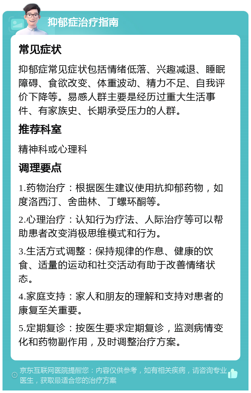 抑郁症治疗指南 常见症状 抑郁症常见症状包括情绪低落、兴趣减退、睡眠障碍、食欲改变、体重波动、精力不足、自我评价下降等。易感人群主要是经历过重大生活事件、有家族史、长期承受压力的人群。 推荐科室 精神科或心理科 调理要点 1.药物治疗：根据医生建议使用抗抑郁药物，如度洛西汀、舍曲林、丁螺环酮等。 2.心理治疗：认知行为疗法、人际治疗等可以帮助患者改变消极思维模式和行为。 3.生活方式调整：保持规律的作息、健康的饮食、适量的运动和社交活动有助于改善情绪状态。 4.家庭支持：家人和朋友的理解和支持对患者的康复至关重要。 5.定期复诊：按医生要求定期复诊，监测病情变化和药物副作用，及时调整治疗方案。