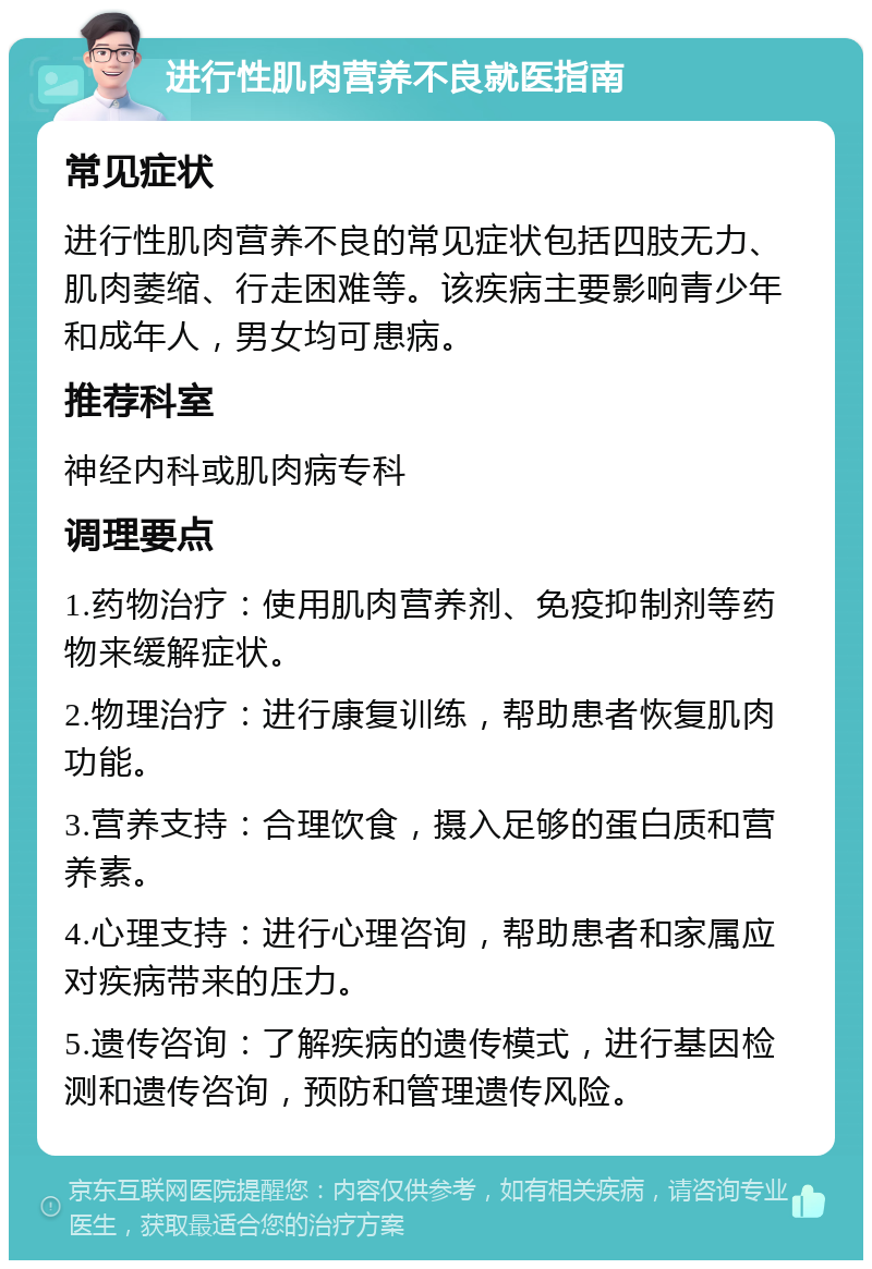 进行性肌肉营养不良就医指南 常见症状 进行性肌肉营养不良的常见症状包括四肢无力、肌肉萎缩、行走困难等。该疾病主要影响青少年和成年人，男女均可患病。 推荐科室 神经内科或肌肉病专科 调理要点 1.药物治疗：使用肌肉营养剂、免疫抑制剂等药物来缓解症状。 2.物理治疗：进行康复训练，帮助患者恢复肌肉功能。 3.营养支持：合理饮食，摄入足够的蛋白质和营养素。 4.心理支持：进行心理咨询，帮助患者和家属应对疾病带来的压力。 5.遗传咨询：了解疾病的遗传模式，进行基因检测和遗传咨询，预防和管理遗传风险。