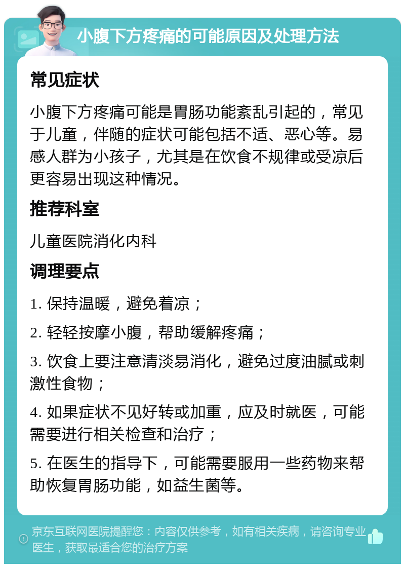 小腹下方疼痛的可能原因及处理方法 常见症状 小腹下方疼痛可能是胃肠功能紊乱引起的，常见于儿童，伴随的症状可能包括不适、恶心等。易感人群为小孩子，尤其是在饮食不规律或受凉后更容易出现这种情况。 推荐科室 儿童医院消化内科 调理要点 1. 保持温暖，避免着凉； 2. 轻轻按摩小腹，帮助缓解疼痛； 3. 饮食上要注意清淡易消化，避免过度油腻或刺激性食物； 4. 如果症状不见好转或加重，应及时就医，可能需要进行相关检查和治疗； 5. 在医生的指导下，可能需要服用一些药物来帮助恢复胃肠功能，如益生菌等。