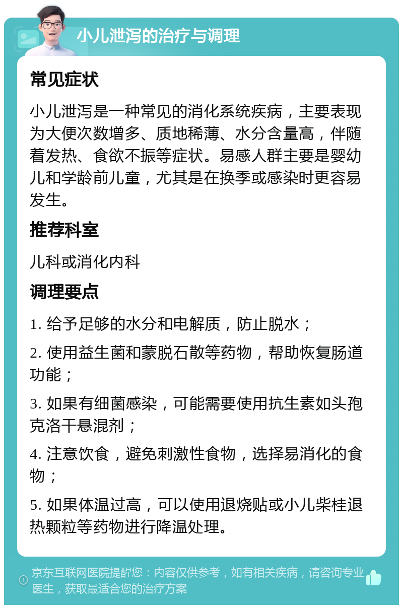 小儿泄泻的治疗与调理 常见症状 小儿泄泻是一种常见的消化系统疾病，主要表现为大便次数增多、质地稀薄、水分含量高，伴随着发热、食欲不振等症状。易感人群主要是婴幼儿和学龄前儿童，尤其是在换季或感染时更容易发生。 推荐科室 儿科或消化内科 调理要点 1. 给予足够的水分和电解质，防止脱水； 2. 使用益生菌和蒙脱石散等药物，帮助恢复肠道功能； 3. 如果有细菌感染，可能需要使用抗生素如头孢克洛干悬混剂； 4. 注意饮食，避免刺激性食物，选择易消化的食物； 5. 如果体温过高，可以使用退烧贴或小儿柴桂退热颗粒等药物进行降温处理。